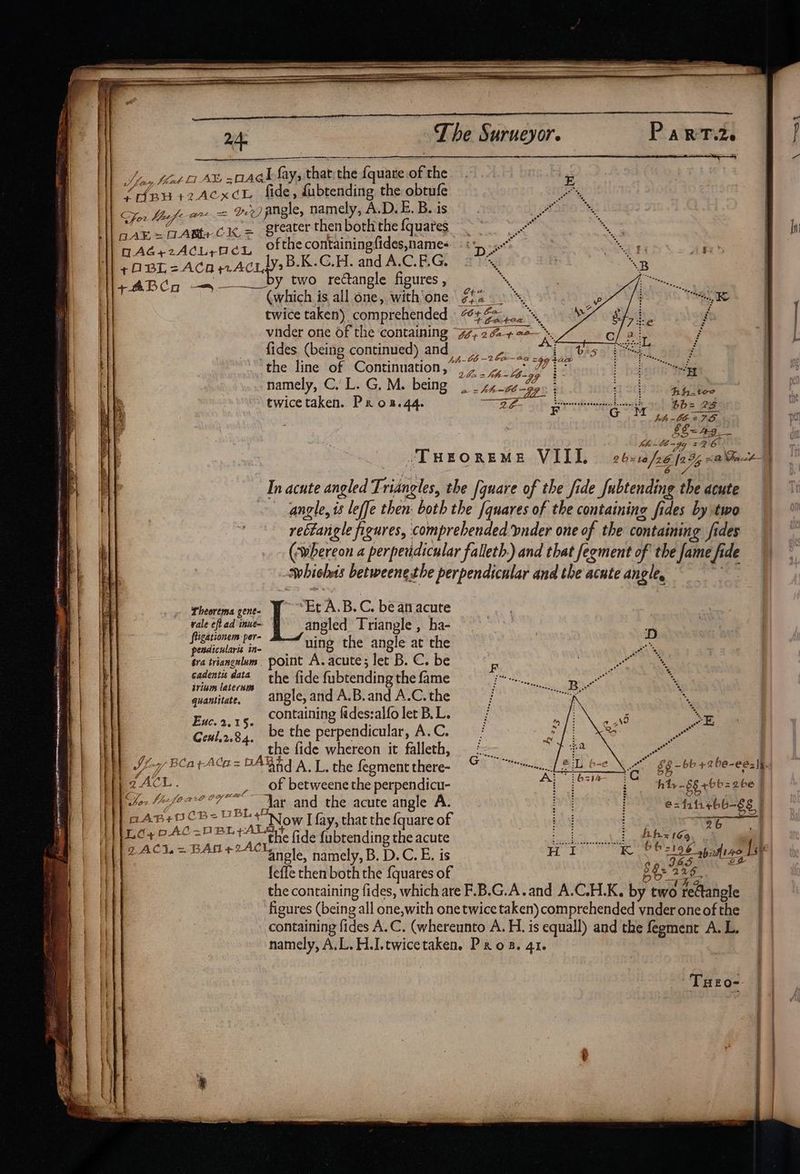 Ht ' ii | 1 | \|| | | The Surueyor. i are »2AexcL fide, fubtending the obtufe For Mufe 2 = Dee) angle, namely, A.D. E. B. is Aé.rAChiper ofthe containing fides,names , ak BBE = ACA ACL B.K.G.H. and A.C.F.G. ; y two rectangle figures , ee Poh ~~ @which is all one, with'one #£4— TRS | twice taken) comprehended f vider one of the containing 7, 24+ ? , | fides (being continued) and. ad at the line of Continuation,” 7 4° tas haletig® sea , % namely, C. L. G, M. being |. _ zz 0 op lyri Ei twicetaken. Prox.44. wae. E EP a ot Sy bbe 28 &amp; bh 06-278. §S= 49 | Kh lb ~gg 726 Theorema gene- eo A.B.C. be anacute vale ¢ft ad inue~ angled Triangle , ha- et uing the angle at the tra triangulums | point A. acute ; let B. C. be cadentis data’ the fide fubtending the fame quantitate. angle,and A.B.and A.C. the containing maa wh let B.L. be the perpendicular, A.C. | es anne ide whdent it falleth, iy) y BCarACa= DAYEY AL, the fegment there- ZACK. _, of betweene the perpendicu- at and the acute angle A. Now I fay, that the {quare of ‘the fide fubtending the acute Euc. 2.15. paness¢ CB-U BL ht, -§ = ke tiaeeitaaetiaeaiie TNE se