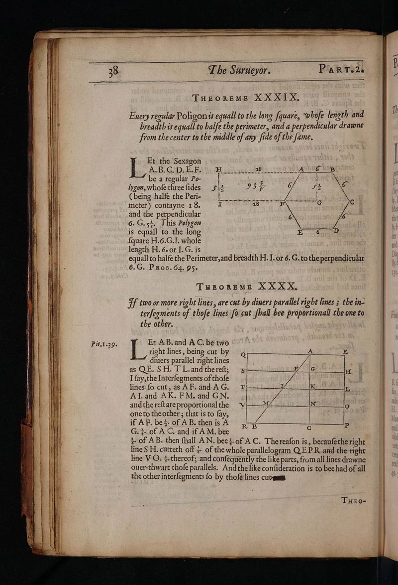 THEOREME XXXIX, Hh | Exery regular Poligon is equall to the long fquare, whofe length and | i breadth is equall to halfe the perimeter, and a perpendicular drawne ii) from the center to the meddle of any fide of the fame. Et the Sexagon , | | A.B.C. D.E.F. | : A be a regular Po- lygon, whofe three fides ( being halfe the Peri- meter) contayne 18. and the perpendicular 6.G. 5%. This Polygon is equall to the long {quare H.6.G.1. whofe length H. 6. or I.G. is equall to halfe the Perimeter,and breadth H. I. or 6. G. to the perpendicular 6.G. PRoB. 64. 95. | THEOREME XXXX, Tf two or more right lines, are cut by diners parallel right lines the in- terfegments of thofe lines fo cat fhall bee proportionall the one to the other. Pit.1.39. | Et AB.and AC. be two © | Sa eget pirate mat tion esr wns Lsauietnensnes Lovaas pone» a ee — a tals ” . * a gee ~ right lines, being cut b diuers parallel right lines as QE. SH. T L.and the reft; I fay, the Interfegments of thofe lines: fo cut, as AF. and AG. AlJ.and AK. FM. and GN. and the reftare proportional the one to the other ; that is to fay, if AF. be%. of A B. then is A G.7-.of A C, and if A M. bee . 3. of AB. then fhall AN. beej.of AC. Thereafon is, becaufetheright line S H. cutteth off 3- of the whole parallelogram QE P Rand the right line V O. 4.thereof: and confequently the like parts, fromall lines drawne ouer-thwart thofe parallels. And the like confideration is to beehad of all the other interfegments fo by thofé lines curmams | RB re P THEo-