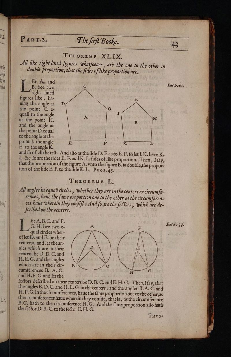 I i gt a a THEOREME XLIX., double proportion, that the fides of like proportion are, Et A. and B. bee two C the point C. e- G ‘ quall to the angle and the angle at the point D.equal to the angle at the point I. the angle E F K L E. to theangle K. ; and fo of allthereft. And alfo as the fide D. E.isto E. F. fo let I. K. beto Ke L. &amp;c. foare the fides E. F.and K. L. fides of like proportion. Then, J fay, that the proportion ofthe figure A. vnto the figure B. is double,the propor tion of the fide E. F.tothelideK.L. Pros.4s. THEOREME L, All angles in équall circles , whether they are inthe centers or cireumfe- rences, haue the fame proportion one to the other as the circumferen- ces haue wherein they confift : And fo are the feétors , which are de- Jeribed on the centers. Et A.B.C. and F. G.H. bee two e- A qual circles wher- of let D. and E. be their centers; and let thean- gles which are in their centers be B. D. C.and H. E.G. andthe angles which are in their cir- cumferences B. A. C. and H.F. G.and letthe TFuero- 5 E#.6;203 Euc.6, 33.