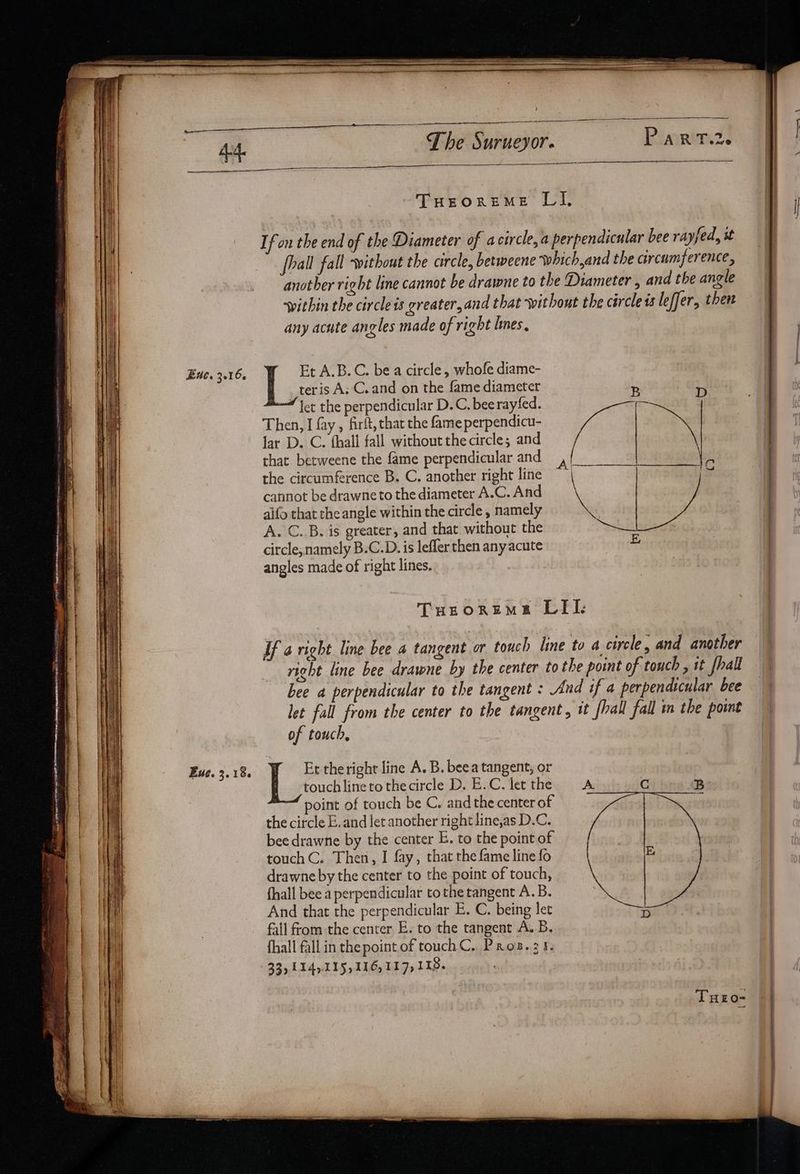 Pea ~ CASE ape perlite ones ca ncommnltnr anne a e Ss ™ = 2 > r SOBER ee hang FT Te AN go Stren tS de BOE Ria = oni r* a - = : Exe. 3.16. Euc. 3.18. —_——— angle any acute angles made of right lines. teris A; C.and on the fame diameter let the perpendicular D.C. bee rayfed. Then, I fay, firlt, that the fame perpendicu- lar D. C. fhall fall without the circle; and that betweene the fame perpendicular and the circumference B. C. another right line cannot be drawne to the diameter A.C. And aifo that the angle within the circle , namely A. C. B. is greater, and that without the circle, namely B.C.D. is lefler then any acute angles made of right lines. | Et A.B.C. be a circle, whofe diame- E of touch, | Et the right line A. B. beea tangent, or touch lineto thecircle D. E.C. let the the circle E. and let another right line,as D.C. touchC. Then, I fay, that the fame line fo drawne by the center to the point of touch, fhall bee a perpendicular to the tangent A.B. And that the perpendicular E. C. being let fall from the center E. to the tangent A. B. Ses