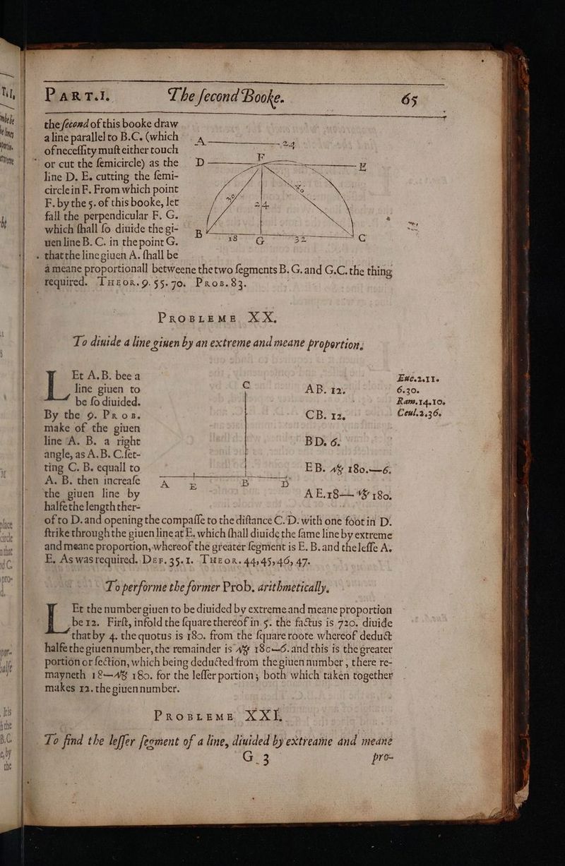 the /econd of this booke draw aline parallel to B.C. (which. Pe ofneceflitymufteithertouch —~ line D. E. cutting the femi- ee endt N circlein F. From which point 2 Xo a F. by the 5. of this booke, Jet y ai4 an \ fall the perpendicular F. G. which fhall fo diuide thegi- ba uen line B. C. in the point G. aot G 32 a meane proportionall betweene thetwo fegments B. G. and G.C. the thing PROBLEME XX, To dinide a line ginen by an extreme and meane proportion, Et A.B. bee a line giuen to c AB. 12. be fo diuided. : By the 9. Pros. CB. 12. make of the giuen line ‘A. B. a right BD. 6. angle, as A.B. C fet- ting C. B. equall to faee. then increafe A . Bp D the giuen line by EB. 4% 180.—6. A E.18— 3 180) of to D.and opening the compafie to the diftance C.D: with one footin D. ftrike through the giuen line at E. which thall diuide the fame line by extreme and meane proportion, whereof the greater {egment is E. B. and theleffe A. E, As wasrequired, Der. 35.1. THEOR. 44,45,46, 47. To performe the former Prob, arithmetically, Et the number giuen to be diuided by extreme and meane proportion ber2. Firlt, infold the {quare thereof in.s5. the factus is 720. diuide thatby 4. the quotus is 180. from the {quare roote whereof dedu&amp; halfe the giuennumber, the remainder is “¥ 18c—6. and this is the greater portion or fection, which being deduted from the given number , there re- mayneth 12—A4% 180. for the lefler portion; both which taken together makes 12. the giuen number. PRoBLEME XXI, To find the leffer feoment of a line, diuided by extreame and meane G 3 pre- Ex¢.2.116 6.30. RaM.14.10. Ceul.2.36.
