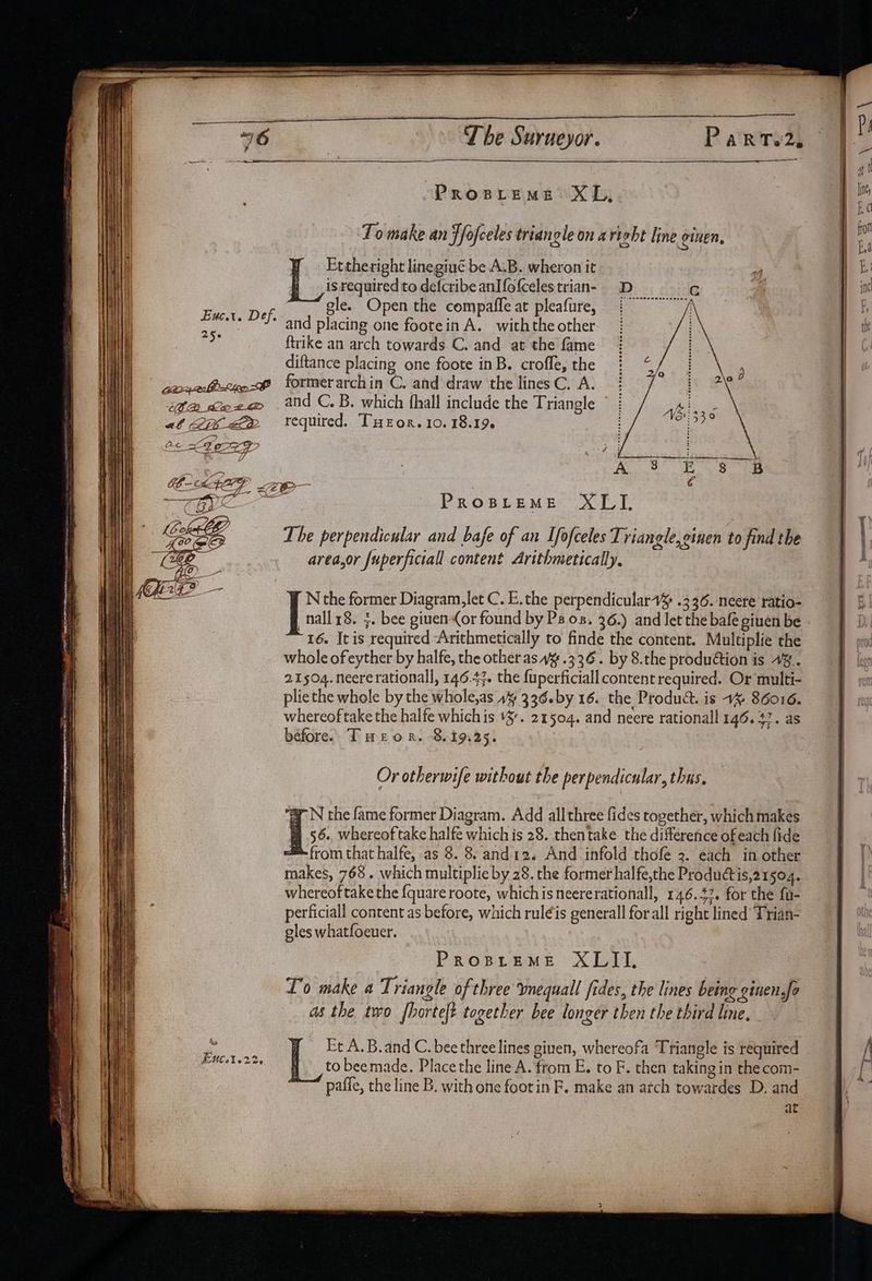 The Surueyor. Parto2, PROBLEME XI, To make an ffofceles triangle on aright line oinen, Et theright linegiué be A.B. wheron it isrequired to defcribe anIfofceles trian- gle. Open the compaffe at pleafure, and placing one footein A. withthe other ftrike an arch towards C. and at the fame diftance placing one foote inB. crofle, the aoqelbstye-f formerarchin C. and draw the lines C. A. | and C. B. which fhall include the Triangle © ' required. THeor. 10. 18.196 : Exe. Def, 250 CCR he 2G SACY4) LEP XLI. The perpendicular and bafe of an Ifofceles Triangle, einen to find the area,or fuperficiall content Arithmetically. PROBLEME N the former Diagram,let C. E.the perpendiculart¥ .336. neere ratio- nall18. 3. bee ginen(or found by Ps os. 36.) and let the bafe ginen be 16. It is required “Arithmetically to finde the content. Multiplie the whole of eyther by halfe, the other as 4% .336. by 8.the production is 4%.. 21504. neere rationall, 146.43. the fuperficiall content required. Or multi- plie the whole by the whole,as 1% 336.by 16. the Product. is 1% 86016. whereof take the halfe whichis v3. 21504. and neere rationall 146. 47. as before. Teor. 8.19.25. Or otherwife without the perpendicular, thus. a N the fame former Diagram. Add allthree fides together, which makes fH 56., whereof take halfe which is 28. thentake the difference of each fide from that halfe, as 8. 8. and12. And infold thofe 3. each in other makes, 768. which multiplie by 28. the former halfe,the Productis,21504. whereoftakethe {quareroote, whichis neererationall, 146.42. for the fu- perficiall content as before, which ruleis generall forall right lined Trian- gles whatfoeuer. PROBLEME XLII, To make a Triangle of three vnequall fides, the lines being ginen,fa as the two fhortet together bee longer then the third line, - Et A.B. and C. bee three lines given, whereofa Triangle is required sandal yt: to beemade. Place the line A. from E, to F. then taking in the com- paffe, the line B. with one foot in F. make an atch towardes D. and at