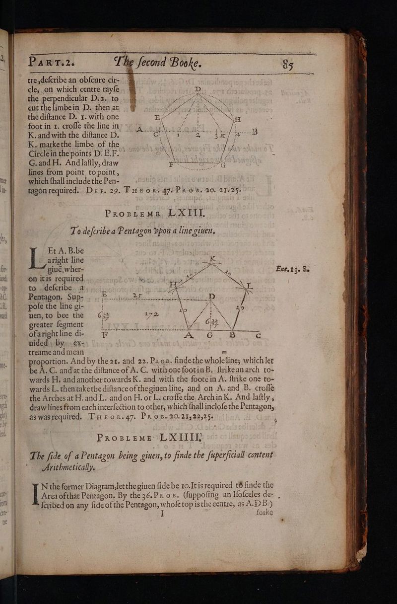 PaRT.2. T he tre ,defcribe an ob{cure cir- cle, .on which centre rayfe. § the perpendicular D.2. to . &amp; hetaoit’ cutthelimbein D. thenat © hae: iid the diftance D. 1. with one EY é foot in 1. crofle the line in eee | K. and with the diftance D. oe age a ae K..markethe limbe of the Circlein the points D. E.F. G.andH. And lafily, draw lines from point topoint, which fhall include the Pen- 7 tagonrequired. Der. 29. Tutor. 47-PRo5B. 20, 23-25, PropreMe LXIIl. To defcribea Pentagon vpon a line given, Et A. B.be 7 aright line | pee tire 2 giuc, wher- | spl NG Ext.t30 Se on itis required be br OS eve to .defcribe a : A= mS Peper SUD iy He chssuintieianencaidbcasculeD? py pole the line gi- ¥ ois, iG uen,to bee the 632 L7 2 4 ee ab / greater fegment fi hy OBE Sseht line di- irae Saimin ) <a aa uided , by, . ex- treame and mean e proportion. And by the 21. and 22. Pao. findethe wholeline; which let be A.C. and atthe diftanceof A.C. withonefootinB. firikeanarch to- wards H, and another towards K. and with the foote in A. ftrike one to- wards L. thentake the diftance of the giuen line, and on A. and B. croffe the Arches at H. and L. andon H. or L. croffe the. ArchinK. And laftly , draw lines ftom each interfeétion to other, which fhall inclofe the Pentagon, as wasrequired. Tureron.47, Pros. 20,21522,25 ProspremMe LXIIII, Arithmetically, Area ofthat Pentagon. By the36.Px 08. (fuppofing an Mofceles de- , feribed on any fide ofthe Pentagon, whofe top isthe centre, as A.B.) fe g k G | N the former Diagram, letthe given fide be 10.Itisrequired t6 finde the a