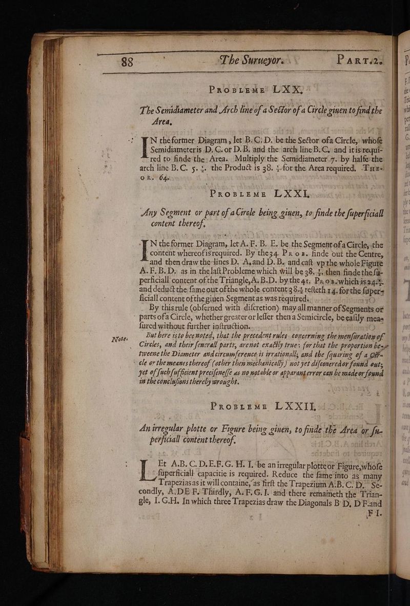 89 _ Lhe Surueyors Part.2. | ? len ange g Prospreme LXX, | a | fn The Semidiameter and Arch line of a Sector of a Circle given tofindthe § st f Area, ? | pe Semidiameteris D, G. or D.B, and the: arch line B.C. and itisrequi- | “red to finde the: Area. Multiply the Semidiameter.7. by halfethe i? arch line B.C. 5. 3. the Product is 38. :.forthe Area required, Tues 9 ™ OR. 64. i fro ee a LX XI, | [5 theformer Diagram, let B.C: D. bethe Seftor ofa Circle, whofe I G Any Segment or part of aGircle being ginen, to finde the fuperficall t content thereof. ‘PEN the former Diagram, let A. F. B. E. be the Segment ofa Circle, the Lok whereofisrequired. By the34. Pros. finde out the Centre, ‘and then draw the-lines D. A,and D.B. arid.catt vp the whole Figuté A. F.B.D, as in thelaft Probleme which will be 38.4. then finde the fu- perficiall content ofthe Triangle,A.B.D. bythe 4t, Pxosswhichisa4®. and deduct the fame out ofthe whole content 38.4 refteth 14; for the fispers ficiall content ofthe giuen. Segment as was required. : tums? By thisrule (obferned with difcretion) may all manner of Segments of  parts ofa Circle, whether greater or lefler then a Semicircle, be eafily meas {ured without farther inftruCtion. yi Notes But here isto bee noted, that the precedent rules concerning the menfiration of — _ Circles, and their fenzrall parts, arenot exactly true: for that the proportion bene tweene the Diameter and circumference is irrational and the [quaring of a GiF- ' ele or the meanes thereof (other then mechanically) not yet difconeredor fouwd outs yet of fuch{ufcient precifene(fe as no notable or apparant error cap be madeor found im the conclufions thereby wrought. Prosprems LXXIE An irregular plotte or Figure being ginen, to finde the Area or fu ¥ perficiall content thereof. Megalo 7 Et A.B. C. D,E.F.G. H. I. be an irregular plottedr Figure,whofe § © fuperficiall- capacitie is required. Reduce the fame into 4s many Trapeziasas it will containe,“as firft the Trapezium A.B. C.D. Se- condly, A.DE F. Thirdly, A. F,G.I. and there remaineth the Trian- gle, I. G.H. In which three Trapezias draw the Diagonals B' D, D F.and FI.