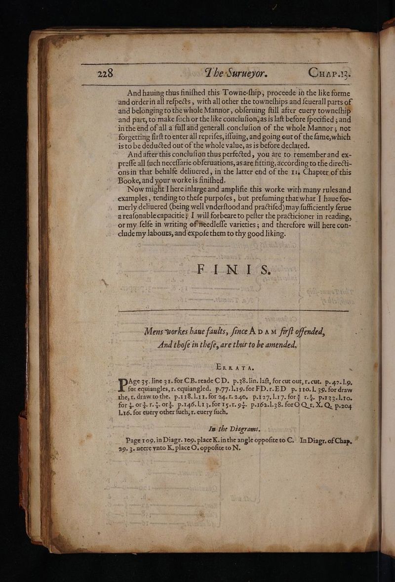 eee FT he-Surueyor. Cuap.12. And hauing thus finifhed this Towne-fhip, proceede ib the like forme and orderin all refpects , with all other the townefhips and feuerall parts of and belonging to the whole Mannor, obferuing ftill after euery townefhip and part, to make fuch or the like conclufion,as is laft before {pecified ; and in the end of all a full and generall conclufion of the whole Mannor; not forgetting firft to enter all reprifes, iffuing, and going out of the fame,which isto be deducted out of the whole value, as is before declared. And after this conclufion thus perfected, you are to remember and ex- preffe all fuch neceffarie obferuations, asare fitting, according to the direti- onsin that behalfe deliucred, in the latter end of the 11. Chapter of this Booke, and your worke is finifhed. Now might I here inlargeand amplifie this worke with many rulesand examples, tending to thefe purpofes , but prefuming that what I haue for- merly delivered (being well vnderftood and pra@tifed) may fufficiently ferue areafonablecapacitie} I will forbeare to pefter the practicioner in reading, or my felfe in writing of needlefle varieties ; and therefore will here con- clude my labours, and ¢xpofe them to thy good liking. aR Eig Cou Mens-workes hane faults, finceAD AM firft offended, And thofe in thefe, are thus to be amended, ERRATA. Age 35. line 31.forCB.readeC D. p.38. lin. laft, for cut out, r.cut. p. 42.1.9, for equiangles,r. equiangled. p.77.].19.forFD.r.ED p. 110.1. 39. for draw the, r.drawtothe. p.118, 1.11. for 24,1240, p.127.1.17. fort 1.4. per 33.110. for 3. org. r. 5. 0rd. Ba. 1.1 3.forts.r.93- p.162.1.38. forO Q.r, XQ. p-204 1.16. for euery other fuch, r. euery fuch, , Is the Diagrams. Page 109. in Diagr. 109. placeK. inthe angle oppofiteto C._ In Diagr. of Chap,