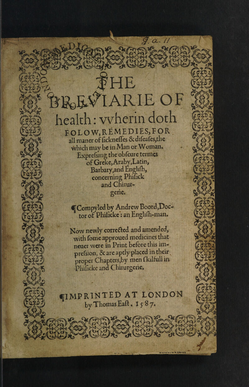 CL. // (i££$:s)p, .....OF health: wherin doth folow, remedies, for all maner of ficknelles 6c difea{es,the which may be in Man or Woman. Expressing the obfeuretermes of Greke,Araby,Latin, Barbary,and Englifh, concerning Phifick and Chirur- gerie. CCompyled by Andrew Boord,Doc- ^ tor of Philicke': an Englifli-man. Now newly corre&ed and amended, with fome approued medicines that neuer were in Print before this im- prefsion, Sc are aptly placed in their. proper Chapters,by men fkilfull in Phificke and C hirurgerie* fIMPRINTED AT LONDON by Thomas Eaft ♦ I 5 8 7*