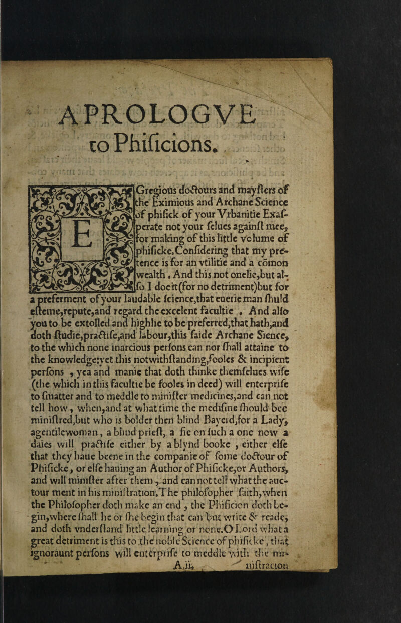 CO Phificions* jiGrcgious dolours and mayflers of l the Eximious and Archanc Science j? of phifick of your Vrbanitie Exaf- ) perate not your fclues a gain f l mce, % for making of this little volume of \ phificke.Confidering that my pre- y tence is for anvtilitie and a coinon ® wealth ♦ And this not onelie,but al- £[fo I doe it (for no detriment)but for apreferment of your laudable fcicnce,that euerieman fhuld e(teme,repute,and regard the excclent facultie ♦ And alio you to be extolled ana highhe tobepreferred^hathathjand doth fludic,pra&ife,and labour,this faide Archanc Siencc, to the which none inarcious perfons can nor fhall attainc to the knowledgejyct this notwithfiandmgjfooles & incipient perfons , yea and manic that doth thinke themfelucs wife (the which in this facultie be fooles in deed) will enterprife to fmatter and to meddle to minifler medicines,and can not tell how, when,and at what time the rnedifinefhould bee miniftredjbut who is bolder then blind Bayerd,for a Lady, agentilewoman, a blind pried, a fie on fuch a one now a daies will prafhfe either by ablynd bookc , either elfe that they haue beene in the companie of fome dolour of Phificke, orelfchauingan Author of Phificke,or Authors, and will minifter after themand can not tell what the auc- tour ment in his miniflration.The philofopher faith,when the Philofopher doth make an end , the Phificicn doth be- ■ gin,where fhall he or fhe begin that can l>ut write reade, and doth vnderfhnd little learning or noric.O Lord what a great detriment is this to ,thc noble Science of phificke, that ignoraunt perfons will enterprife to meddle with the mr* A.ii* . niflracion