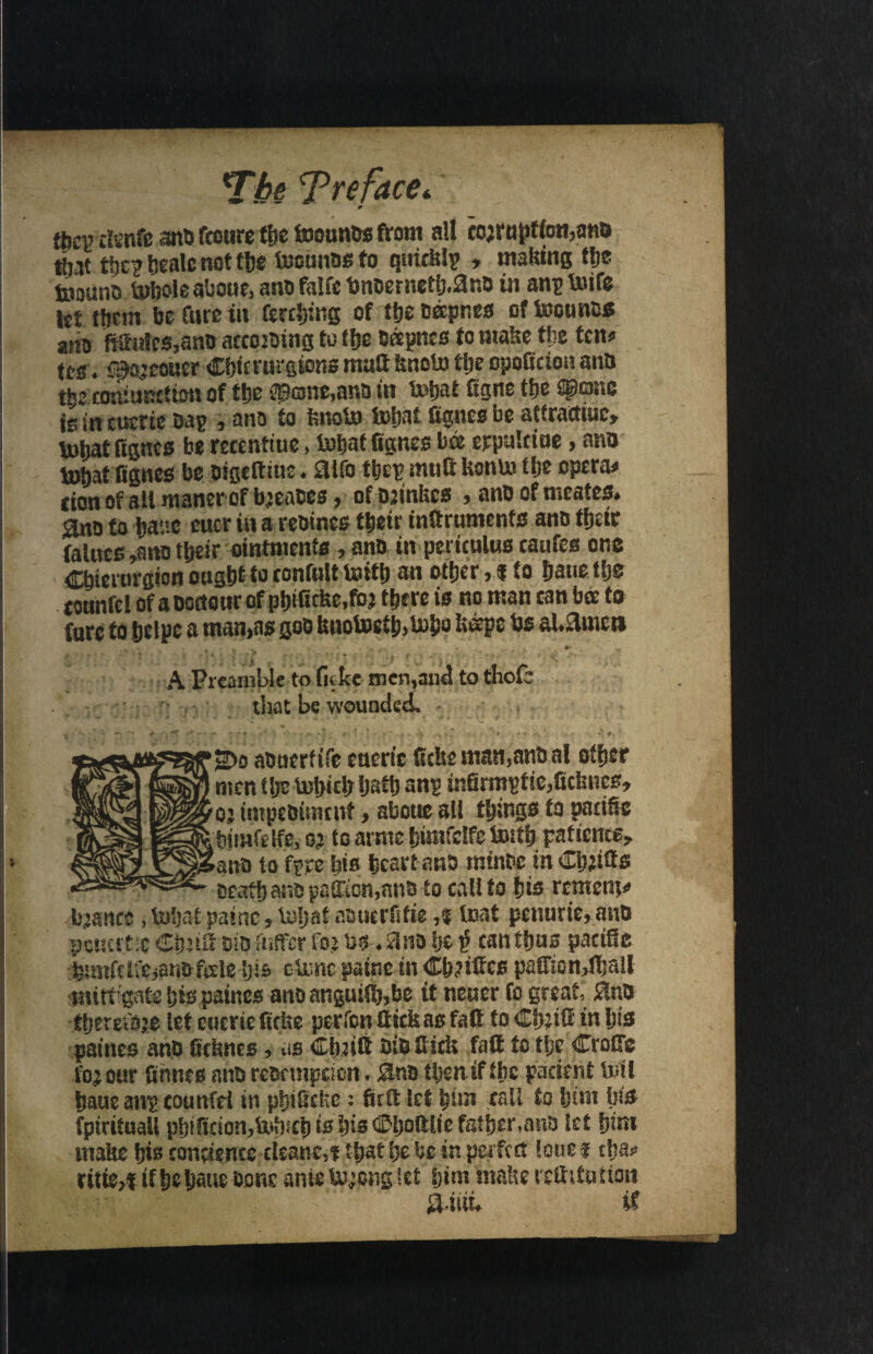 m {{,cp cimte and fceure the tooands from all cojrn^Hon,ans tijit ftc? Scale not fbe tecunos to quids!? , making tlje toouno toijoie aboue, a no falfc bnoemetlj.ano in an? foife let tticm be Cure in fencing of tfje oeepnes of teounos ano ftfrulcs,ano accosoing to tfje Beepnes to make the ten* Its . f^ojeoncr Cbtcrargions matt fcnoto ttje opoficion ants tbe coniundton of tljc ©onc,nr,a in toijat figne tfje Wrasse is in cuerie Da? , ano to knofo toljat figure be atfrafltuc, tohatfignes be recentiue, inbat fignes bee erpaletue, ano tobat fignes be oigeftme • 3tfo the? nut ft Uonln tljc operas cion of 8il maner of bjeaBes , of osinkes > anD of nscates* flno to babe cuer in a reoincs tbetr inltrumenfs ano tfjcttr falties ,ano tbeir ointments, ano in periculus caufes one Cbierurgion ought to tonfult toitb an other, | to bane tlje tonnrel of a ooaottr of pbifidte.foj there is no man can bee to fare to belpc a man,as goo bnotoetb>b>&o keeps bs al.amcn 1 , „ ... . » . . ^ . y A Preamble to fictce men,and to thofe that be wounded. 2)o aouerftfe euerie fidte man,anD al ofer men tlje tobicb bath snp mfirirfeic,fic!mcs* oj tmpeDitmnf > aboue all things to pacific biiuft Ife, 05 to amte bimfclfe totfb patience ano to fee his heart ano tninhc in Cbdfis Death ano p§(£cn,nnD to cal! to f}is renter^ L\:mice, toljat paincr toljat aDucrfifie,% toat penurfeanD peuertx did Riffcr fo> to*, and Ije i? can thus pacific hrmrdfCjatmfele iji* ctonc-patnc in Citifies paHton,fijall miti gate his paines anoangutfi),bc it neuer fo great, $uD therefore let euerie fiefie perron Hick as fait to Ctmfi in his paineo anD fic&ncs , as Clmft DiDfiicfi faft to t!;c Crofife feour fihncs anD reDcmpcioti. 3ud then if the patient toll baucangcounfd in pt}iOchc: firfi let call to him fji& fpirituall phificiototofeb is bis ^boftlie father,anD let him malte his convenes cleane,! tl;at he he in perfect loue $ ch&* ritfe>f ifbebatse Done anie to;chg let him inafte refutation SUiiu it