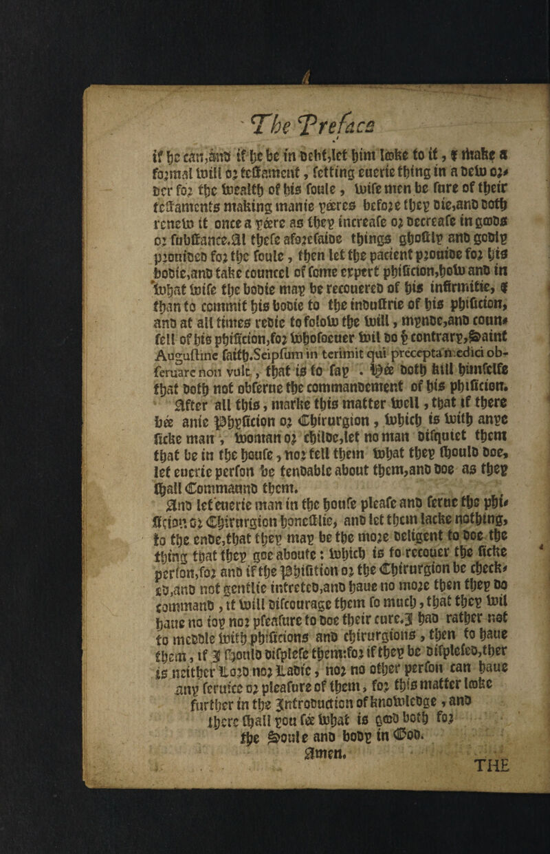 if fis cations if Ijc be in -Debt,let bint lobe to it, f ritak$ a formal totii b*teff anient, fctting euerte thing in a oeto o** Bcr fo* the foeslth of bio foule, lutfemen be fare of t^etr ligaments making manie decree before tbep oie5ano cotb rcneto it once a p&re as tbep increafe o* occreafe in gcoos o* fnbffcmce.&l tbefc afo*efatoe things gboff Ip ano gooip p*0n{oeo fox ti>c foule, then let the paeient p*ouioe fox bjo bo0te,an0 fake counccl of feme erpert pfti6cion,t>olu ano in toife tlje booie map be recouereo of bis infirmitie, f than to commit bio booie to fbe inOuftrie of bio pbificion, ano at all times reoic tofototo tbe toill, mpnoe,ano conn* fell of bis pbik'cton,fo* ibbofocuer toil oo $ contrarp,&aint Auguftinc fatfb.Scipfum in tcrimit qui preceptanediri ob- feruarcnon vulc,, that is to fap . oofb kill bimfelfe that Oofb not obferue tbe commanocment of bio pbtficion. after all tbio, niarke tbio matter tocll, that if there bee anie potion ox Cbtrurgton, tobicb is biitb anpe ficke man y tooitran o* cbiloc,let no man otfquiet tbcm that be in tbe ftoufe, no* tell them toljat tbep tboulo Doe, let euctic perfon be fenoable about them,ano Ooe as tbep (ball Commauno tbcm. 0no let euerie man in fbe ftotife pleafe ano feme fljs phi* KKci&tt o* dirnrgton Ijonclf lie> ano let tbcm lacke nothing, to the enoe,that tbep map be the mo*e oeltgent to ooe^tbe thing tbattbep goeaboufe: tobicb to to rccouer the ficke perfon, fox ano if fbe #itition ox tbe Cbirurgion be checks *&,emo not genflte intreteo,ano baue no mo*e then tbep do command , it toill Difcourage them fo much, that tbep toil bane no top no* pfeafure to ooe tbetr cure.3 bao rather net to meoole loifb photons ano cbirurgions, then fo baue them, if 3 tbonfb oifplefe tbem:fo* if tbep be oifpleieo,tber i$ neitherlio*o no* iLaofc, no* no other perfon can baue imp ferttice o* pleafure of them, fo* fb«o matter liokc further in the Introouction of knofolcoge, ano there Cbailpou fee iobat io gmobotb fo* fbe pottle ano boop in ©oo. 0men. < .. * • . -v^S