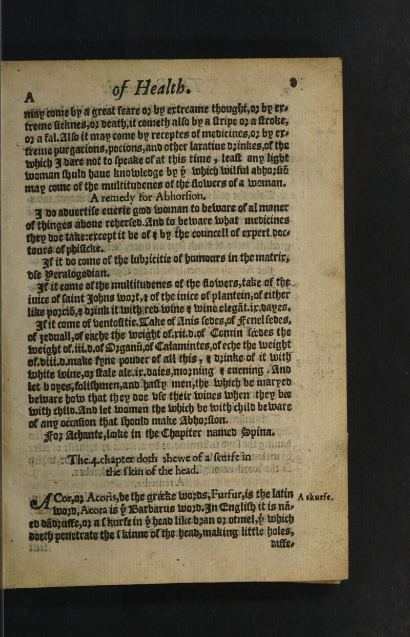 A J ma» tome bp a great feare o j bp etfrcame thought,o? bpep* treme Ktfene«,o? oeatb.tf temetb a>to bp a Cripe oj a ttrofee, oj a fal.aifo it map seme bp receptea of meoicinc«,oj bp tr> tfctuo purgations,porionMN& otftcr larattuc D^inU0s,cf t^c tobicb 3 bare not to fpcafee of at this time»leatt anp light tooman (bate bane knotoleoge bp p tobicb toilful abbojfio map come of tbe mnltituoeneaoftbefiotoeraofa tooman. A remedy for Abhorfion. a oo aouertife cuerie gmo tooman to betoare of al maner of tbinaca abone rcberfeo.ano to betoare tobat meoicmes tbep ooe tafee:erceptit be of i bp tbc councell of erpert poc* tours of pbiffcfte. • ■, . , 3f it oo come of tbc tabjicitic of bumonra m tbe mafrtp, Ofe ©eralogooian. . ■ ., ' . it conic of tjjo iturtttfuocttco of tfjc of inice of feint jobna toojf ,t of tbe inice of plantein,of either lfee eojci5,f bpinb it toitbiteo toilte f toineelegatteoapea. af it tome ofbentofitic.SCalte ofilnis feocs,of JfcnclfcDcs, of«onall,ofeacbetijetocigbt of.tii.t).of Comin foots the toeigbt of.iii.o.offl)?ganu,of Calaminfea,of ecbe tbe toeigbt of.Oiii.o.mabe fpne ponoerof all this , t ojinftcof it toitb tobife toine,ojttale ale.ip.oaiea.mojning t encning. 3no let bopea,falilbmcn,ano baftp men jibe tobicb be marpeo betoare boto that tb ep ooe Ofe tbeir toiuea toben tbep bee toitb cbito.2lno let toomen tbe tobicb be toitb cbilo betoare a anp occaQon that feonlo make abbojfion. ifo; 2cbante,lmfee in tbeCbapiter nanteo £pina. , f . * ' > ' • * 1 ' f * ‘ I ■ * m ■ + \ * • ’ '* ' *  \ : Thc.4*chapter doth shcwc of a tetufc in ? *: % the f kin of the head. ■ it m v- / * * ' * \   ’' ( )l ' * ’ * jrCorM Aeons,be tbe grafce toojos,Furfur,ie tbe lafin A tkurft, c-/2 toojo, Aeora is § IBarbarua tooib.3n Cngltlb it is ««> to OaO}nffe,o> a fhnrfe in $beaolifeeb;anojotttiel,£ tobicb ooetb penetrate tbe f fonne of tbe beao,mafeing little boles*