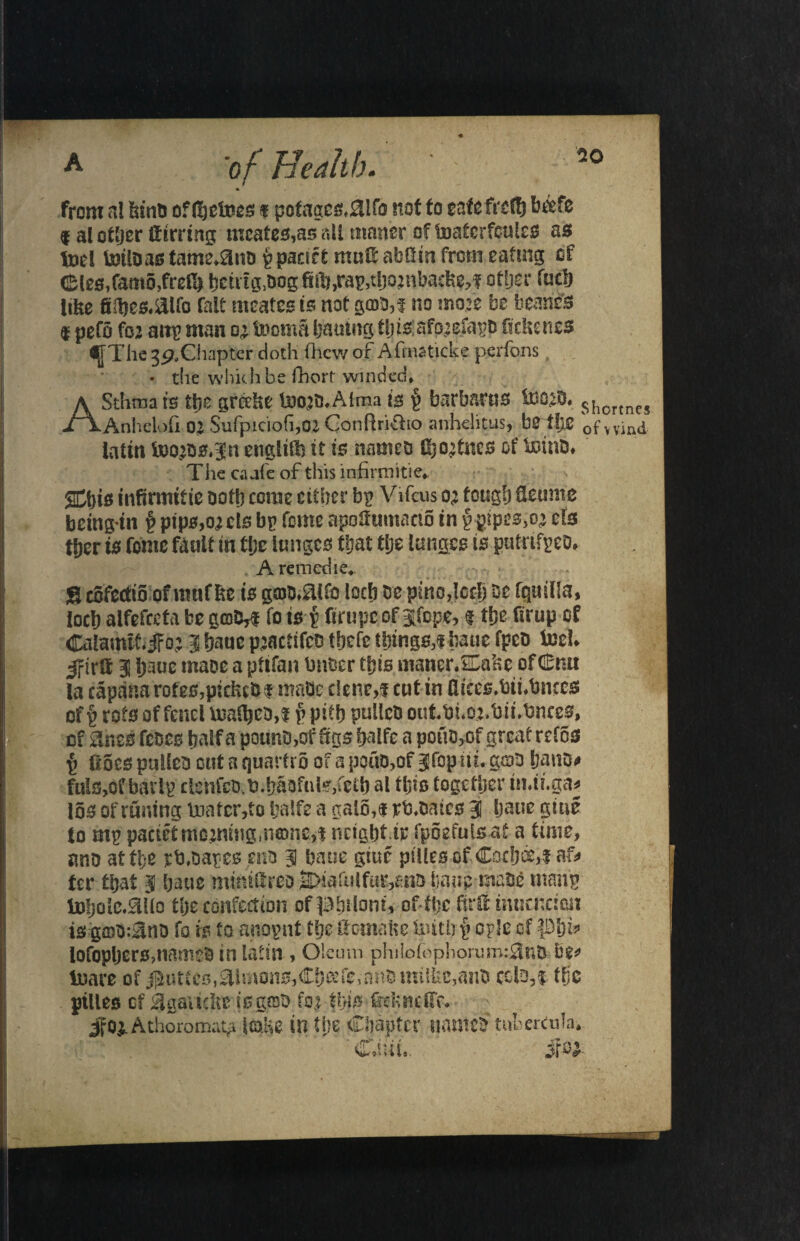 from al bind of (I)etoes f pofagcg,0lfa not to cafe frdf) beefe 9 al other Sirring meates,as all matter of tDatcrfeules as tod totloas tame*ano ppacirt muS abfim from eating of <£les,famo,freK> bcnig,dog fill), rap, tljojnbadte,! other fucb like fiil)es.aifo fait meatcs is not goto,! no mo# be bearifo f pefo fo: attp man o’ toorna bailing t|) is: afo’dapd fic&encs djTTiie 3p,Chapter doth (hew of Afmaticke perfons • the which be fhort winded* ASthma is the greeke too#«Atnaa is p barbarus &ojd* shortnes Anhelofi 02 Sufpiciofi,02, Conftridio anhelitus, be tlj,C pf wind latin f»o;D**3n englitlt it is named Iftodncs of tomb* The caaie of this infirmities Sthis mfirmitie doth come cither bp Vifcus o; tough deumc bctngin § pips,ouis bp feme apofiumaciS in f gipcs,o^ ds tljer is Come fault in fljc lunges that tije lunges is putnfpeo* . A remedie*- • S ccfectio of rnuf &c is g©d,aifo locb oe pmo,lccb be fquilla, locb alfefcefa be gmM to ts p Srupcof jfope, 9 the firup of Calamtfijf0; 3 bauc pjactifeo tbefe things,! fame fped tod* Jfirlf 3 banc mace a ptifan bnder this maner*£Cake of£m la capana rotes,picked! made dene,! cut in flices.bii*bnces of p rots offend tua^cd,! p pitb pulled outtM.oj.tm.dnces, of Sines fedes half a pound,of Sgsbdfe a pond,of great refos f> fioes pulled out a quarfro of a potto,of Jfopitt. g&d band* fuls,of bavlp clenfed.d.badfulSjfdb al tljis together in.ti.ga* los of runing toatcr,to balfe a galo,! rd.oaics 3 baue giue to mp paetet morning,neone,! neigbt ir fpoefulsat a time, ano attfe rfadapes end 3 bane gitic piliesofCocbce,iaf* ter that 3 baue mmiHreo SMakilfuMno top-made manp tDljolc.^flo the confection of ^bdont, of-thc firfii tnucncioii is ga)d:^nd fo is to anopnt the fitomake liutk p ople of piji* lofopljersmamed in latin , Oleum philofophorum:0nd be* inare of j^uttes,Simons,Cbeefc,andmilfec,and cold,! tfjc ptlles of 3gaitelt? is gad foj this Crdmcl'c* Jfo^Athoromat^ jmke in the Chapter named tnbercula* if®*- Cam,