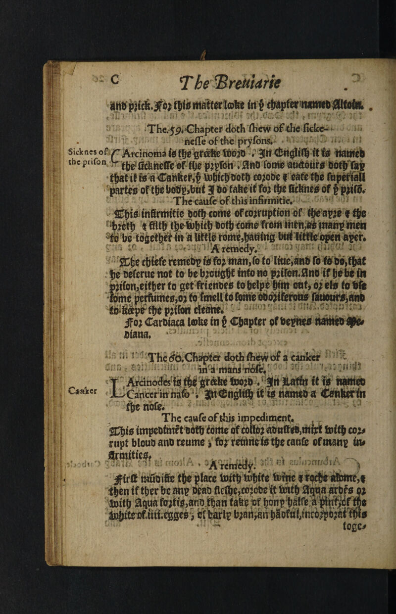 I. - c The 'Bretiidrie IHtfplJds.; r** u. The.jp. Chapter doth (hew of the fickc- 8l nefle of the prylonsU • W- skknesof r Arcinoma is the grease ttbjtj . 3En c£nylt>l) it is name# the pnfon v fheiGcbneffe of the ptpfcn . 0no feme atidours Doth fag that it isaCantter,§ taihtchDoth cojooe f eatethe fupertaU 'partes of the botfp,bat 3 Do take it foj the ficbnes of § pjifij. The caufc of this infirmitie. 2Ct)is infirmitie Doth come of coemption of theapje » the •bjctt) « filth thetohich Doth come from men,as manp men tio be together in a little rome,haoing btit little open aper. , ;f .. : Arcmcdy. • oigaitii 1 ^ : She chiefc retncbp is fo? man,Vo to liuc,anD fofb Do,that he Deferue not to be bjougtjt into no pjifon.flno if he be fit fo-ftape the pjifon eleane. jfo; CarDiaca lobe in f Chapter of bepnes names Diana. • un ft t r 3^ tfo#Ch:rpter doth ihew of a canker •*' • r. t- *■. * -r- ' * . * r . ...... . f r ’\tiri f ' tri . ‘ ‘I •j ■ < ‘in'a maniTfifi', -*f“i5 t Arcinodes is the grebe too’B . Jn Jlafrn it is names C4a*et JUCancer in nafo i JnCnglith it is namtD a Canberra the note. The cauie of this impediment. Shis impeDimft Doth tome of colte? aBnffeD,mijrt hoith co> nipt blouo anD teume,foj retime is the canfc of manp in# firmtfics. 9 I **•' -r\ f > „ 4 v*\ • tfe ^ fV * f . *{ 3. j0Q*‘ ) ;< Jk 1 IX v 3 I £L »■itvii * *w» A rente if;': nt SLimnr/dm Jirffi tauoifie the place inith Whitefeme irqctje atone,#