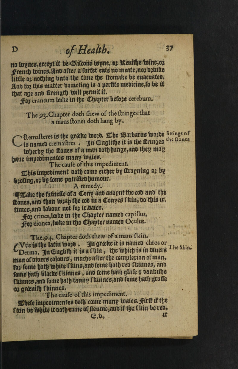 P of Health* 37 no fognes,etcept it be C&Tcotte ttgtte, flj itenfflje tofoc,o> jfrencb totnes.3nb after afnrfet eafe no meate.nojbjlrifte little 0} nothing bnfo tlje time ttje Ifomafee be euacuateb. ana to; tilts matter botneting is a perfite ineotcinc.fo be it that age ana ttrength toill permit if. 5f3j craueum Ifflfee i« tpe Copter before ccrebum. The 91*Chapter doth ihcw of the (hinges that a mans (tones doth hang by. r' Remafteres is the grecfee too*. »c ffiarbarus toojbe ?“!£* °f C_>is nameo cremaftres. 3n G£nglitt»c it is the (fringesths fto(ies toberbp ttje Hones of a man oothhiWge,ano ttjcs mag bane impebimentes man? toaies. The caufe of this impediment. SC&fsimpeDiment Doth tome either bp ifragning bjofiiig,o;bgfome pntrifieb humour. A remedy. €2tafee fhefafneffeofa Cong anbanognttbetob ana the ttones,ann than tojap t&e cob in a Conges f bin, bo this it. times, anb labonr not foj ir.oatcs. ■■ jf0i crines,lmke in the Chapter nameo cap ltlus. $oi cronea,lofee in the Chapter nameb Oculus. The.p4. Chapter doth shew of a mans f kin, / Vtis is the latin feojb . an greefee if is names chros or ^Derma, JnCnglilb it isafftin, the tohich is in btncrs he men ofbincrs colonrs , mnche after the completion of man, f0, fome hath Suhtfef bins.anD fome hath reb ffeinnes, ann feme hath blatfte ffeinnes, anb fome hath slafe t canfeifhe ffeinnes,anb fome hath tawng ffeinnes,anb fome hath Staffe ✓. «) greentCh ffeinnes. . .. The caufe of this impediment, ffihefe impebimentes both comemang inatcs.ifirft iftlje fftin befb&ite it Dotb«ome of,(leume,anOtf the ffein be reb, Gfi.to. - w V,