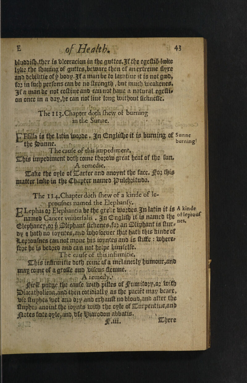 bjuMi(!&,.t&?r is blceracion in the guftce.lff ff<e egcfiiB Imlte Igkc tlje fljauing of guttc3,bcvoarc tijen of an ertreme flrrc ana acbtlitie ofy boov>.Jf a man be to lamtiuc it is not gmb, fo'j in fact) perfons can be no ttrcngtb, bnt muclj tocabenes, Jfainanbc not cottiueanC can not bauc a natural egcOi* on once in a aap,!je can not liue long Untljout ftchnelTc. . fSrS ■ v , t f t . ' 4 ' v T The I ^.Chapter doth (hew of burning in the Sunne. ' ! 4 V S+ • • « - * * - '* ■ ' •  ■ ■* -■ r't * ■' i 4 *'v* ^ A ' • ' ** **■ ' - S’* ‘ ’► pPfijla is tlje tafia toyae. Jn (Sngltflje ttis burning of sunne r t&c Smnnc. ;. • ; . . burnin2' Thccaufe of tliis impediment. Suit's impebiment aotlj come t!;o;oto great beat of t&e fan, A remedie, ffabe fbe byte of jaCarfer ana anopnt tlje face, jrot t\)i& matter Icobe in tlje Chapter names pulcSjjituao. > •A , , , « .* „ +.t ’ (1 * A 1 ’ * .v .> ■ J •• ’• ,j \ * The Il4Xhapterdoth flhew of a kinde of le- proufnes named, the Elephanfy* V Lephas oj Elephantia be the grelic toortcs.Jn Iatin if is A kinde ^natneD Cancer vniuerfalis ♦ CEngUflj it is nanteO t{)S °c$eproU ®lepbancp,o.2 {? pipbant Bcbcnes,^ an ^Diipfjant ts Cur * by $ Ijatlj no iopnfes.ariD inpofocucr that hath this tnnfccof llepioafnes can not rnpue bis iopntesano is ftiffc : toberfr fd^c pe is bereft arid can not !;e(pe btmfdfc. The caufeof this infinnitie, Cbts tnfirwifie ocflj ccmc of a mclancclp htmibur,anb mapeemoof a grollc ano bifeus fleume.- A remedy, * ‘ jftrH* ptlfgc [tit eaufe toitli pities of jftmttfojp,o; to!fb ^iacatbohcon,anb tt)encotttiiaUp as the pactrt map bcarc, trtc ftuphes toet ano o^ano erhauft no biouo,ants after the tfuphes anoint tbe iopnts toitb the cple of Curpent!iie,ano #etes fcote opie,anot bfe ^iarooon abbat ts. , • ifaiu Were