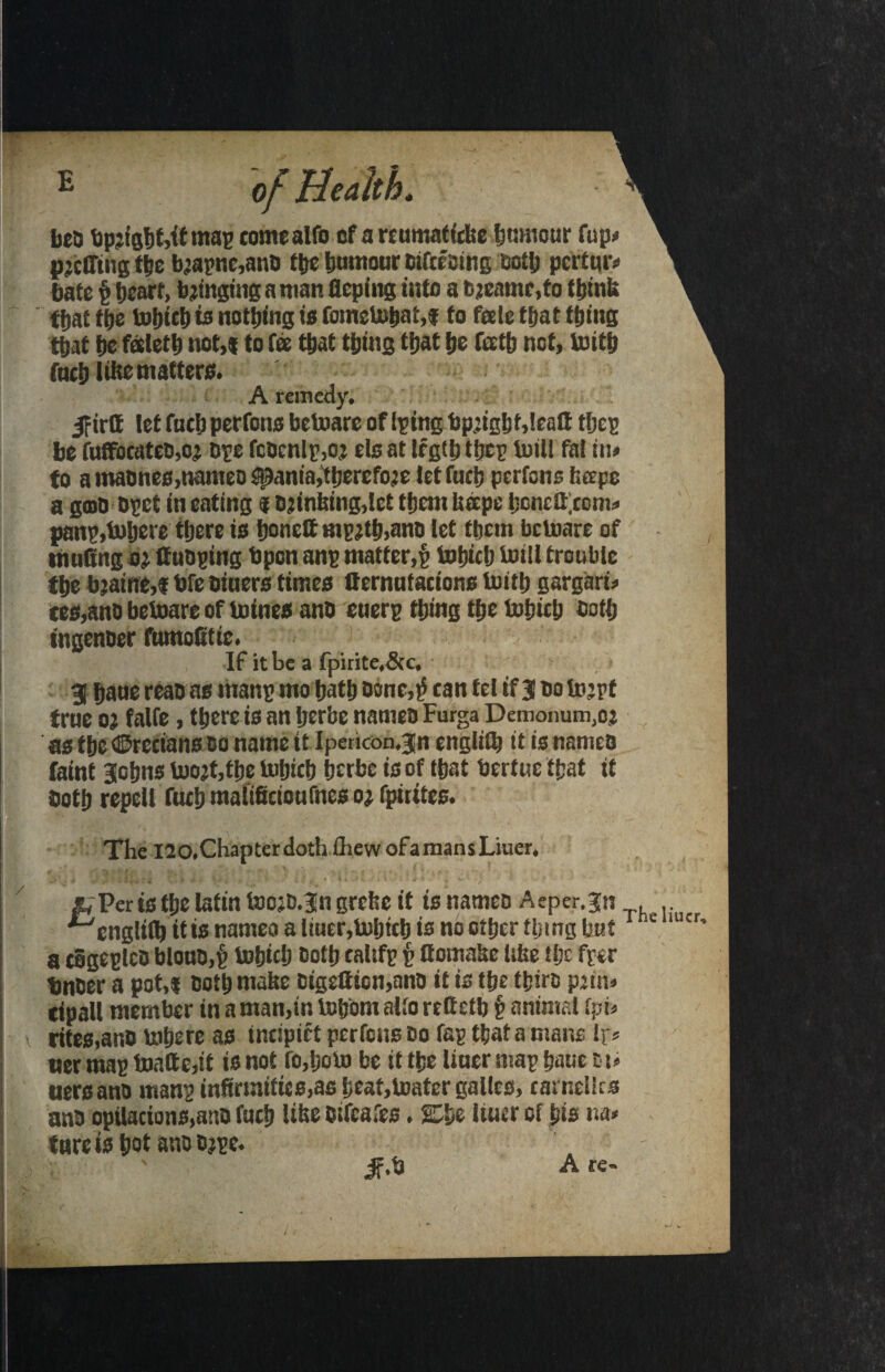 5f trtt let fuel) perrons betoarc of (pine bp.:ight,leatt tljcg be fuffocateo,o’ ope fcbcnlg,oj els at legth tfjcp toill fal in* to a maones,nameo spania,tf)ercfoje let fucb perfons bape a gmb bget in eating g Djinbing.tct them heepe hcncatom* pang,Inhere there is honeft mgrth.anb let tljcm bctoarc of muffing or ftubging Upon ang matter,§ lohich trnll trouble the bjaine,! bfe biuers times fternntacions loith gargari* ces.anb betoare of toines anb euerg thing the lohich both ingenoer fumoffitie. If it be a fpirite,&c, 31 haue reas as ritang mo hath borne,^ can tel if 3 bo tojrf true 0; faife, there is an herbe names Furga Demonum.oj as the ©recians 00 name it Ipencon.jn engliflj tt is names faint Johns loojt,the lohich herbe is of that Sertuc that it both repell fttch malificionfnes oj fpirites. The !20.Chapter doth (hew ofa mansLiuer, &Per is the latin toojb.jn grebe it is nameo A eper, jn ^cnglifl) itts nameo a tiuer,b)hitb is no other thing but *■ r a cSgeglcb bloub.f lohich both caltfg g ftomabe tifee tljc fger bnber a pot,t both mabe bigeftion,anb it is the thiro prim tipall member in a man,in lotjom alto reffietb § animal (pi) rites,anb inhere as incipiet perfons bo fag that a mans lr* wer mag toaftc,it is not ro,hoto be it the Uuer mag haue tst* uersanb mang inffirtnities,as heat,toater gallcs, carnelks anb opilacions,anb fuctj Ube stfeafes. She liuer of his na* ture is hot anbbjge. if.b A re- /