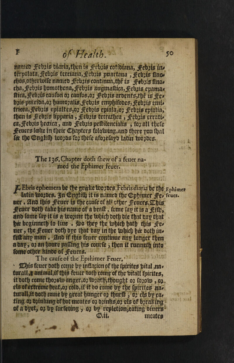 names ifcbjis biaria,then Is ifrbiis coftbiana, Jfebiis itu tcrpo!ata,ircbji's fcrciana,ifebjis puartana ,ifcb’is fino* tftos.otfjerioife names jfebjis continun.tbe is ifeb’is fino* tba,iFeb?is homotbcna,ifcb’is attgmattica,ifeb;t0f pama* tt*ca,ifebiis caufon oj canfos,oj if ebns arDcnf3,f be is jfc* b.:is pufriba,oj bumojalis,ifcb;fs cmpbifobes,ifebjis emi* tncea,ifebjtB epialtes,o; ifebjts epialajoj ifebjis cpialia, tben is iFcbjis lipparia, ifebjis fctrafbea, jfcbjfs errati* ca>jfcbji3 Ijcctica, anQ ifebjis pettilencialis , fojatltbefe ifeners (©fee in fljeir Chapters fololwing.anb there poo Ojal fee the Cnglifl) icojos foj ffjefc afojcfapb latin toojbes. The l$6.Chapter doth /hew of a feuer na¬ med the Ephimer feuer. T, Ebris ephemera be ‘be grihe tbojbCS Tebris diaria be the EpWmtr * latin toojbes. 3fn CngliCb it is names tbc Cpbimer jFe< fcu«. tier. 0nb Ibis ifeuer is tbc tatife ef all ether jfeucrs.SEbis ifeuer ootb tafeebisnameof abeatt, feme lap it is a if ilfe, ans fome fap it is a teojme tbe tobicb both cie that cap that bee beginnetb to liue . tbep tbe tobicb fjatf? this ife* tier, tbc ifeuer both bpe that bap in tbe tobicb bee ootb in* feftanp man. 0nb if this feuer continue anp longer tben a bap, 0} an baure pacing bis courfe, tben it runneth into fome other ftinbe of ifeuers. The caufe of the Epihimer Feuer. • ‘ Sdbis feuer both tom bp infiacion of tbe fpirites total ,na* turall,* animal,if this feuer both come of tbe bitall fpirifes, it both come tbojeluimger,ojtbjafb,thought oj fojoto ,o> els ofertremebcat,oj cblo,if it do come bp the fpirifes ua* turall,it both come bp great hunger oj fbnrtt V o; els bp ea* ting oj bjinfcing of hot meates oj bjinfc&oj els of bjeaSiftg of a Dpet, oj bp furfetmg, oj bp repletion,eating Diners - v ? f ' • ■» 2 * M. ®,ii. iwatcs