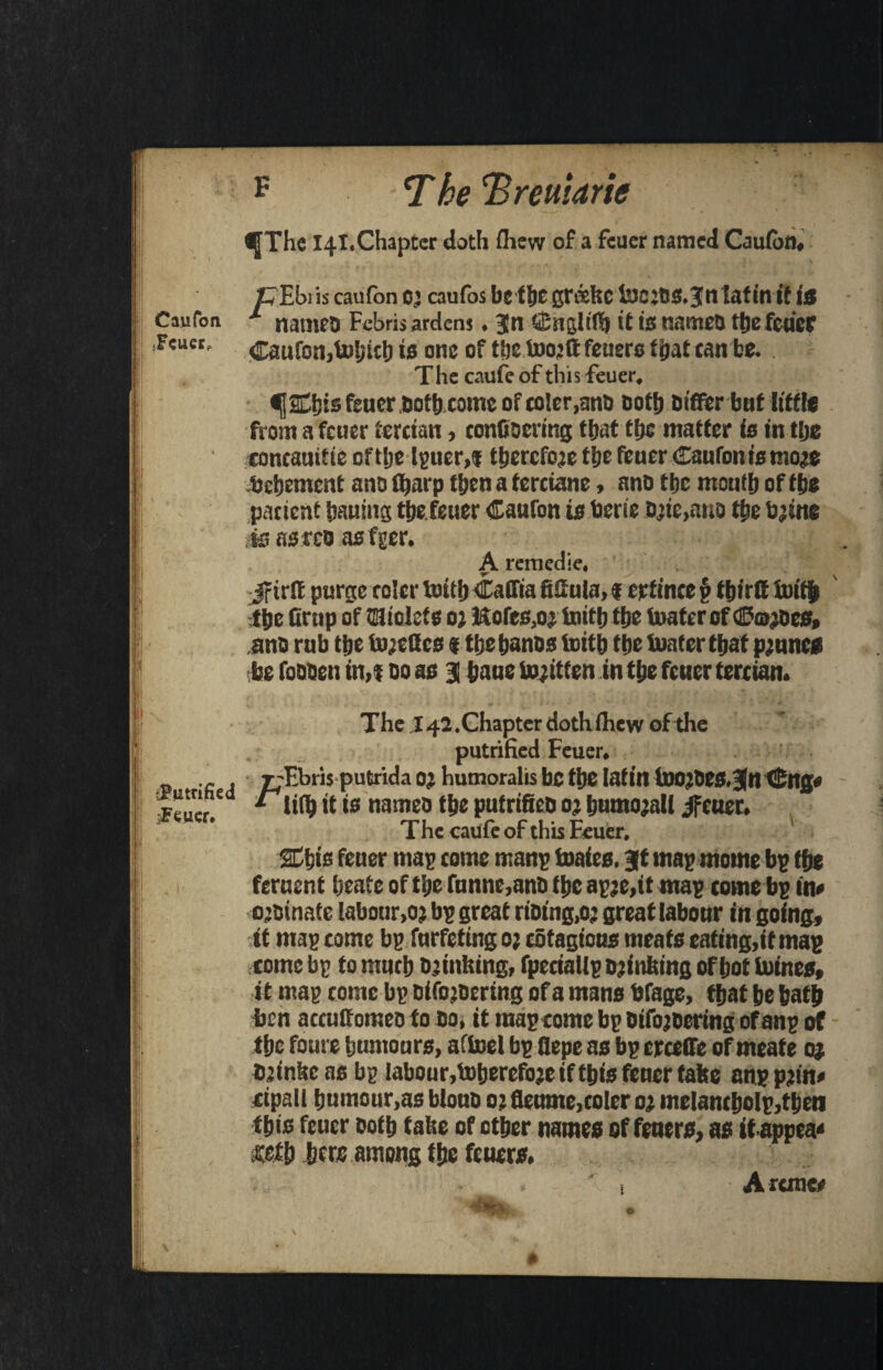 <|The 141.Chapter doth fliew of a feuer named Cjufor). Z^Ehiis caufon cj caufos be f&e grtiefec l3e:M.3ntatin if/« Caufon names Febrisardens. Jn ffiuglifb it is names tfje feuer .Feuet, Caufon,Ui!)ich is one of t‘je too:ft feuero fljat can be. The caufe of this feuer, ^jSEbis feuer Both come of coler.anD Dottj Differ but iitfle from a feuer tertian, confiocrtng that tfjc matter is in tfje concauitie oftlje lgtier.i therefore the feuer Caufon is mo^e bebement ana fljai p then a ferciane, ano tfje mouth of the patient bauing the feuer Caufon is berie a>ie,ano tbe b;tne •is narco as fger. A remedie, rfirff purge rolcr toitb Caffia fiSula, f erftnee § tbirit toitb tbe (imp of triolets oj Hofes,oj toitb tbe boater of ©coiDes, ano rub tbe tojellcs 1 tbe banos toitb tbe tuater that prunes be foaoen in,i 00 as 3 bane tojitfen in tbe feuer tertian. The.142. Chapter doth fhew of the putrified Feuer. _ .. , rTbris putridaO’ liumoralisbefi)CInfill toO’DeS.^n<£ng« «* „ M *■ lil^ it is namea tbe putrifiea o? bumojall jfeuer. jCVHtr, f~— * f* t' 1 • t~* 1 he caufe or this Feuer, Sdbis feuer mas tome mans toaies. Jt mas monte bs tbe feruent beate of tbe funne,ana tbe as;e,it mas tome bs in# ojainafe labour,oj bs great riaing,o; great labour in going, ft mas come bs furfeting 0; cotagious meats eating, it mag tome bs to nturb blinking, fpetialls Banking of bot tomes, it mas come bs otfojBering of a mans bfage, that be bath ben accuff omea to ao, it mas tome bs Oifojoering of ans of tbe foure humours, afboel bs flepe as bs crceffe of meate oj Djtnfic as bs labour,toberefoje if this feuer take ans PJin* ripall bumour,as bloua 0; flcumc,colcr 02 melancbols,then this feuer aotb take of other names of feners, as it appea* £etb here among the feuer*. 1 A ranee