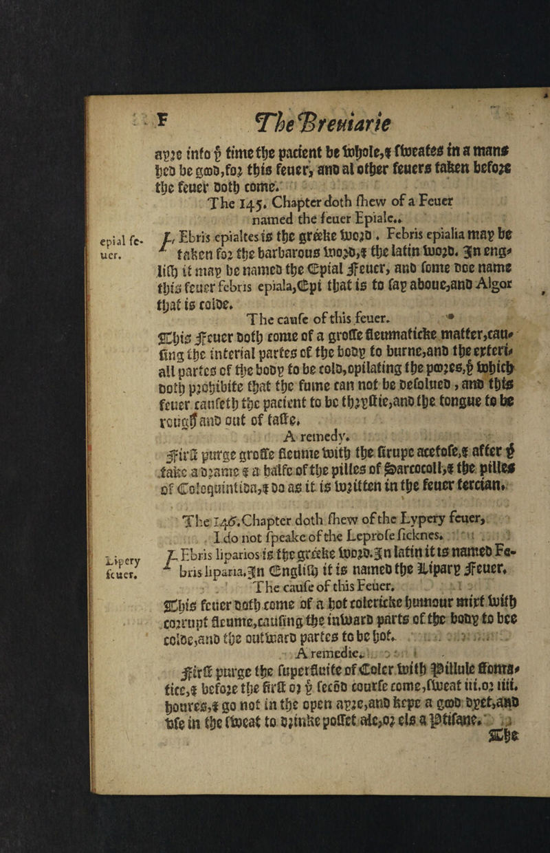 apje info § time the patient befotjole,? ftoeafes tn a man* tea be gab,ft; this fener, ano at other feuera tafeen before the fetter both come. The 145. Chapter doth fhew of a Feuer named the feuer Epialc.. e-.i jI re- A Ebris epialtes SS the greehe toojb . Febris epialia may be uer. 1 tafccn for the barbarous too.to,* the Iafmtoo?b.3n eng* ItO) it map be namen the CEpial ifcucr, anb feme cce name tijis feuer febns epia!a,«£pt that is to Cap aboue,anb Algor tljat is toloe. The caufe of this feuer. SEijis ifeucr both tome of a groffefleumafuite matfer,cau» fing the interial partes of the bobs to burne,anb the erteri* all partes of the boos to be tolb,optlafing the pro?es,§ totjicb coll) prehtbife that the fume can not be oefolueb, ana this feuer caufeth the patient to be tbjyffie,anb the tongue to be rctstiljano out of tatte. A remedy. jf trS purge grotfe ficunte totttj the firupe atefofe,? after f ..fake a oratnc ® a balfc of the ptlles of ^areocoll,* the pille* of Colcquintioa,! bo as it ts loniten in the fener terctan. 1 | i - . 1 t < •' The l4<J.Chapter doth fhew of the Lvpery feuer, I do not fpeakeofthe Leprofe ficknes. r F.bris liparios is the greehe too JO. 3 n latin it ts nameb Fa- 1 bmlipana.^n CBngliGj it is nameb the lU'parp ireuer. The caufe of tliis Feuer. ^bis feuer Both tome of a hot tolerithe humour mirf toifh cor rupt geume.tauftng the intoaro parts of the bony to bee coiO£,a:io tl)z outtoarb partes fc be hot. tkc,f befoje the firtt oj £ fceob courfe come,ftoeat tii.o’ itii. houves,! go not in the open ayje,anb feepe a gtob byet,attb bfe in the (tocai to bjtnhc poffet a!c,o? els a pttfane. She