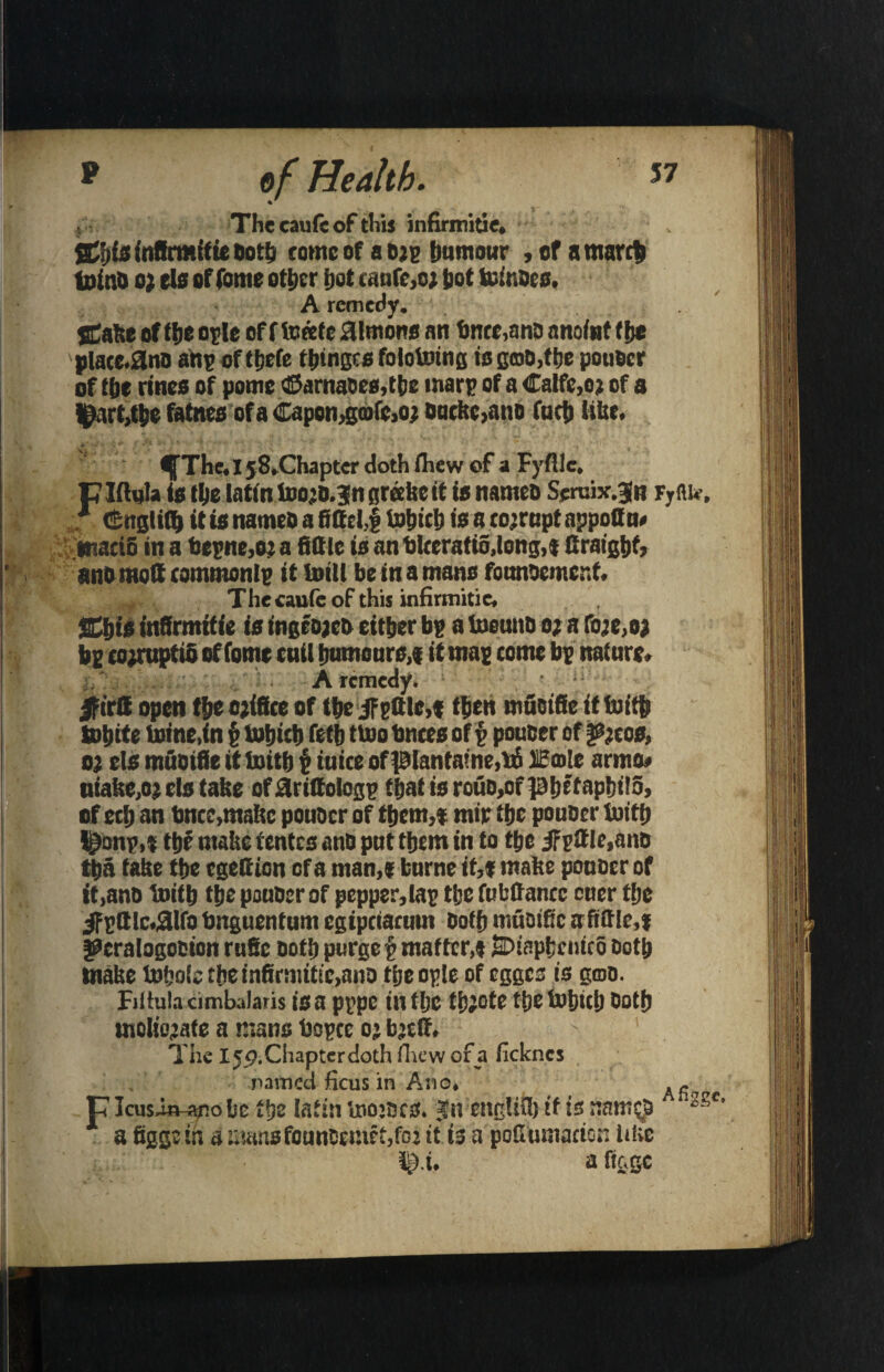 The caufeof tliis infirmitie, Stiiis infirmitie both tome of aejg humour , of a march teinb o) els of Come other hot canfc,o; hot fcinDes. A remedy. SCalee of the o?le of f terete Simons an time,ana anoint the placc.&no an? of ttjefe tbinges folotoing is goO,the pouficr of the rtnes of pome ©arnaoes,tbc mar? of a Catfc.oj of a l^arMhe fatnes of a Capon,gcofc,oj Dutkc,ano futh liter. ^The, I j8.Chapter doth ihew of a Fyflle. ptetqla is the Iatin teo;D.3ngrreiseit is names Seruix.jn Fyflu-, * Cnglith it is names a fittel,f tohith is a eo;rnpt appoQm macifi in a be?ne,o: a tittle is an tkeratid,iong,f firatgbf, anomott eommont? it teilt be in a mans founoemcr.t. Thecaufeof this infirmitie, SChis infirmitie is t'ngeojeb either b? a teeunb o; a fo;e,o> b? co;ruptio of fomc tail humours,? it ma? come b? nature. A remedy. Jptrtt open the ojifice of the jf ?ttlc,? then muoific itteith fohtee teine.in $ tohich fetb ttoo bnces oft poucer of i&jcos, o; els muoifie it teitb ? mice of ptanta?ne,b5 iiEcotc arms# niake,oj els take ofaritfolog? thatisrouD,ofphftaphit5, of ech an bnce,matte pouocr of them,? mir the pouber teith l^onp,? the matte rentes ano put them in to the iF?itIe,ano tha take the egefiion of a man,? burne if,? matte pouocr of it,ano teith the pouber of pepper,ta? the fubttancc cuer the JFpttlcairo bnguentum egipetarum both muoific aftttlc,? fSeralogoeion rufic Doth purge? matter,? JiDiapkcuico Doth make to&oie the infirmitie,ano tijeople of egges is gmo. Fiitulacimbalaris is a p?pc ilttljC ti)J0te t!jC Ulljltlj Doth moliojafe a mans bo?cc oj bjeff. The Ijp.ChapterdothlTicwofa fickncs named ficus in Ano, ,, p Icusin-ano be the tatin teojocs. Jn ettglifl) tf is nan * a figgs in a mansfounCeinct,foj it is a pofiumacion like i&.i, a ftage