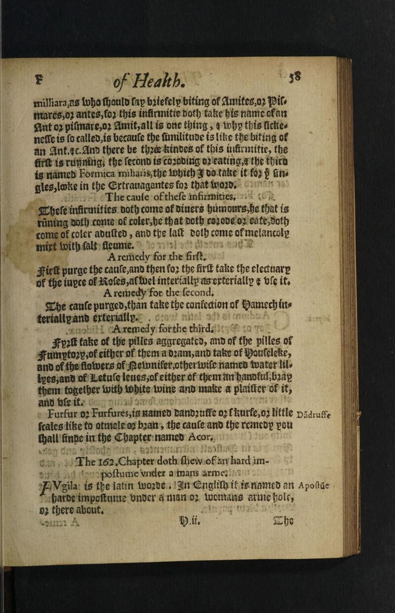 J8 oFHeM. rnilliara.ns toljo fijouls fa? biiefclp biting of 3mites,oj pif« marcs,o? antes, foj this infirmitie Both take bis name of an Sint oj pifmare,oi 3mit,aU is one tiling, * tobs this fitke* neffe is fo ealles.is becaufc tbe fimilituse is like tbe biting of an 3nt.fc.3n5 there be tbjee kinoes of this infirmitie, tbe firft is running, tbe fecoitn is cojosing oj eating,* tbe tbirs is names Formica miliaiiSjtbe totjficlj $ oo take it fOj 5 fin* gles,tohe in tbe Crtrauagantes foj that toojo, ,, The caute of thefe infirmities, SCbefe infirmities oofb tome of Diners b«monrs,be tfjaf is tuning Doth tome of coler,be that oofb cojose o j cate,Doth tome of eoler asuttes, anD tbe laft Doth come of mclancolp mirt toitlj fait flenme. A remedy for the firft, Ifirtt purge tbe caufe.ans then fo j tbe firif take tbe electuarp of tbe iupce of Kofes,aftocl intcriallp as crteriallp * fife it, A remedy for the fecond, SCbe tanfc purges,than take the confection of i^ameeb in* teriallpans crtcnaUp, . A remedy for the third, Ifpjfi false of the piUes aggregates, ans of tbe pilies of |f umptojp,of either of tbcm a Djam,ans take of l^oufeleke, ans of tbe flotoers of j]Jetonifer,otbertikfc names Water lil* Ipes,ans of iletufc leues,of either of tbentan b.ansfu5,bjap them together With White Wine ans make a plainer of it, ans We it. Furfur o? Furfures,ts names canSjuffe oj f kurfe,oj little d .'draff* fcales tike to otrnele oj bjan , the taufe ans the remesp pou (baU finsein tbe Chapter names Acor, The l<52 .Chapter doth fliew of an hard im- poftutne vnder a mans armc. rVgila is tbe iatin toojse. Bln Cnglilb it is names an Apofiue 1 barse impettume Wiser a man oj Womans aruie bole, oj there about. *