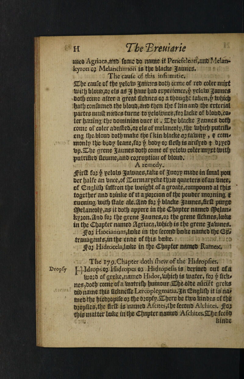 h 'The T, remark ir.eo Agriaca.snS fame So name if Pcnefe!eorf>awKMelan* kyron 6} Melanchnnori is tlje blacke JauiiCS. The caufe of this infirmitie, 2Cho caufe cf fije peloto Jaimes Doth ccme of rets toler miff tint!) biotm.02 els as 3 fjaue has erpertcnce,£ pclcfa jauncs both come affer a great ficknes or a thought taken,£ iwljtcft hat!) confumcs the blous.ans then the f kin ano the erterial partes rauStnaocs fame to pelotoncs,fo.j lacbe of bious,co* ler hatting the Dominion oner it. 3Dhe blacke Jauncs Doth tome of color abuffeD,o; els of ntclnncoly ,the faljtth putrifi* eng the blcus Doth make the f kin blacke 0; fafanp, f com* monl? the boDg leane,fo? v boss 0; fled) is nriffta $ srpes bp.Sfhe grene jaunesooth come of pclofa colermprt faith putn&eo detune,ano corruption of blous. A remedy. Ifirtf for § peloto Jatones,tahe of Juorp made in fatal pon ocr Ijalfc an bnce,of SDurmarpcke three quarters ofan bttce, of ©nglifa faffron the iueight of a groate.compouns al this together anD srinke of tt a portion of the pouoer morning f eutning faith dale ale,2no for p blacke §aunes,drQ purge spelancolp.as if Doth appere in the Chapter namco fielan* fcpron.3ns for the grene jaunes.or the grene dcknes,ia>ke in the Chapter names 2griaca,totrich is the grene Jatoncs. If or Hiocianum,loke in the feconD broke names the <&j£ trauaganf s,in the enoc of this broke. r; If or Hidrocela,lroke in the Chapter names Ratnex. - . The 179. Chapter doth ffiewof the Hidropfies. Dropfy OJdrops Or Hidropes or Hidtopefis is DcriucD out Of a boors of grekc,namcD Hidor,fahich is toafer, for § lick* ncs,Doth conteofatoafrifa humour lChe sloe attcief greks Dio name this Ockneffe Lercoplegmatia.3n ©ngUfa tt is na* tneo the fjteDjoptrc or the sropfp.2Cherc be ttoo kinoes cf the Dropfies,the firtt is names Afcites,thefecono Alchites. If or this matter lake in the Chapter names Afchites.2Dhe fecos ktnse