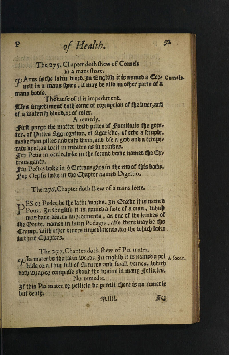 pa The,275* Chapter doth (hew of Cornels in a mans (hare. rp Anus is the latin tuoid.Jn Cnglith it is named a Coj* Cornel* J nett in a mans (bare, it map be alfo in other parts of a mans bodie. . . . The caufc of this impediment. SEbis impediment doth come of corruption of the liner,atm of a toatertfl) bloud,o; of colcr. A remedy. ifirft purge the matter toitb pillcsof iFumito^ie the gtea* ter, of pities Eggrcgattue, of 0garicfce, of ext)* a Temple, make than pillcs and cate tfeem,and bfe a g©d and a tempo* rate dpet>as tojell in nreates as in djinftes* jfo; Pctia in oculo,ta>be in tlje fecono broke named thcCr# trauagants. ... . . jFo; Pcftus irofce in p Crtranagats m the end of thts bro&e. ifo; Oepfis iroke in the Chapter named Digdho. The 275Xhapter doth (hew of a mans feete. P~ ES o> Pedes be ffcc lathi teo:ds. ?n Creefce it it named Pous . jnCngltlb if is named a frote of a matt , lohich maybauc tutors impediments, as one of the kinoes of theCoutc, naimdin latin Podagra, alfo there tnapbe the Cramp, loith other tuners impediments,fo; the tobteb l®Uo in ttjeir Chapters. The.277.Chapter doth (hew of Pia mater, ctjI* mater be the latin tootde.3n cnghlb it is named a pci A f00*e» J hhleo: a .mix) full cf amires and fmall seines, Vnbich doth Vojap 0; ccmpaffe about tt;e bjatne in manp jfcllules. No temedie. 9jf tbts I’ia mater 0} pellicle be pcmll l&cre is no rentebie trotocatb* * ... f •I