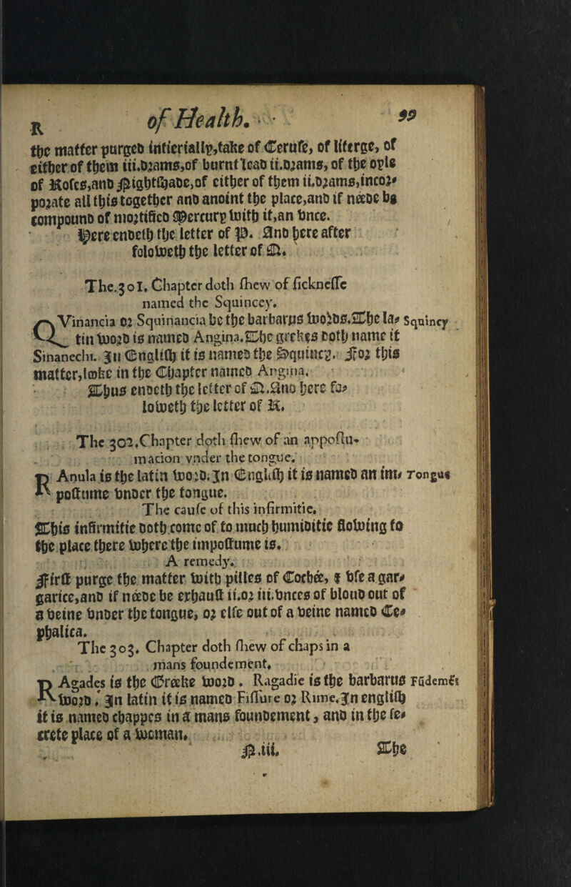 R of neaiw. • tbc matter purged fnticriallp,false of Cerufe, of Kferge, of either of them iii.Oiams.of burnt lean ihojants, of the opls of KofcB,anD ^ughtGjaoc.of cither of them ii.ojams,incoj* pojate all this together a no anoint the plate,anb if neeoe be tompouno of niojtifico ©errors toith it,an bnte. , ^ere cnoelh tljc letter of p. 0no here after folotoeth the letter cfsHl. The.301, Chapter doth fiiew of ficknefle named the Stjuincey. y~\ Vin.mcia 01 Squinancia be the batbatJlS ilJO^bS.SChC la? Sqnincy tin toojb is nameo Ang.1n3.O1c grebes totlj name it Sinaneclu. ju (EnaUQj it is names the Equities. jro; tl;is matter,Imbc in the Chapter nameo %^ws enoctb the letter of &.Hud here fo# iotoetljtbelctterof K. The 302 ♦Chapter :dpth (hew of an appoflu* macion vneier the tongue. RAnula is the latin teotf.jn GSngUb it is namcb an inu rongu* pottunte tinner the tongue. The caufc uf this infirmitie. SChts infirmitie noth come of to much humioitic flofoing to the place there tobere the itnpotturoe is. A remed}'. ^firtt purge the matter fo)itb ptllea of Cotb&> f hfe a gar# garice,anb if nee&e be erhauft ii.o> tii.bnces of bloub out of a beine bnber tl;c tongue, oi elfe out of a toetnc nameo Ce# phalica. The 303* Chapter doth (Lew of chaps in a mans foundement. RAgades 18 the ©reefte U)0?D ♦ Ragadie 18 the barbartl8 Fudem& toojb l Jn latin it is nameo Fifiure oj Rime, jn englifl) it is nameo chappco in a mans founbement, anb in tlje fe# crete place of a bocman, _ »JUL SChe ' •d