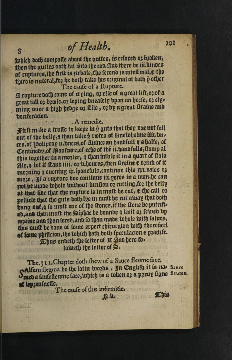 in&icti Doth compaffe about ttjc guttcs, is relates oj bjoltcn, then ttje guttes both fal into ttje coD.ano there be iii.kinDcs of ruptures,the firtt is ?irbale,the fecono is tntettinal,* the tijtro is nuteral.foj he both take his original of both v other The caufe of a Rupture. 3 rupture Doth come of crying, oj clfe of a great lift,oj of a great fall oj bjtofe.o* leptng bneafelg bpon an hojfc, oj tig. ming oner a high heDge o; Bile, oj bg a great ttraine ano tjociferacion. ' ^ - A rcmeaie* If irtt make a fruffe to feape in g guts that fheg Doe not fall out of the bellg,* than takeg rajtes of Unetoholme iiii.tjn. tes,of ©olipoog it.bntes.of auince an hanDfull« a halfe, of Centinoog,of «poufcare,of eche of the ii.hanofalls,ttamp al this together in a moiter, f thaninfufe it in a quart of ftale <aie,t let it ttanD iiii. oj b.houres.then ttreine i ojmk of it utojuing f eucning ip.fponefnls,continue this rri Dates oj moje. jf a rupture Doe continue iii.geres in a inan,hc can nothtmaoe tohole toithout inciCon oj cutfing,foj the bcllg at that ttoc that the rupture is in mutt be cut, * the call oj pellicle that the guts Doth Ige in mutt be cut atoag that Doth hang out,* fo mutt one of the ttones,tf the ttone be putrifi. cO,anD than mutt the ^iphac be bounoe « knit oj fcmeD Dp againc anD than fereo,anD fo than maoe tehole toith falucs, this mutt be Done of feme erpert chirurgion toith theccuccl sf tonephificion,thetohich hath both fpcculacion * pjaaife. j^hus enoefh the letter of lv$no here fo* lotoeth the letter of The ill.Chapter doth (hew of a Sauce fleumeface, «AMum flegma be ttjclatin toojos . |n ©ngltlh it is na# JmeD a faufefleurac facc.tohich is a token c? a pjeng figne tt lep’oufneffe The caufe of this infirmitic, jS.h. Chi*