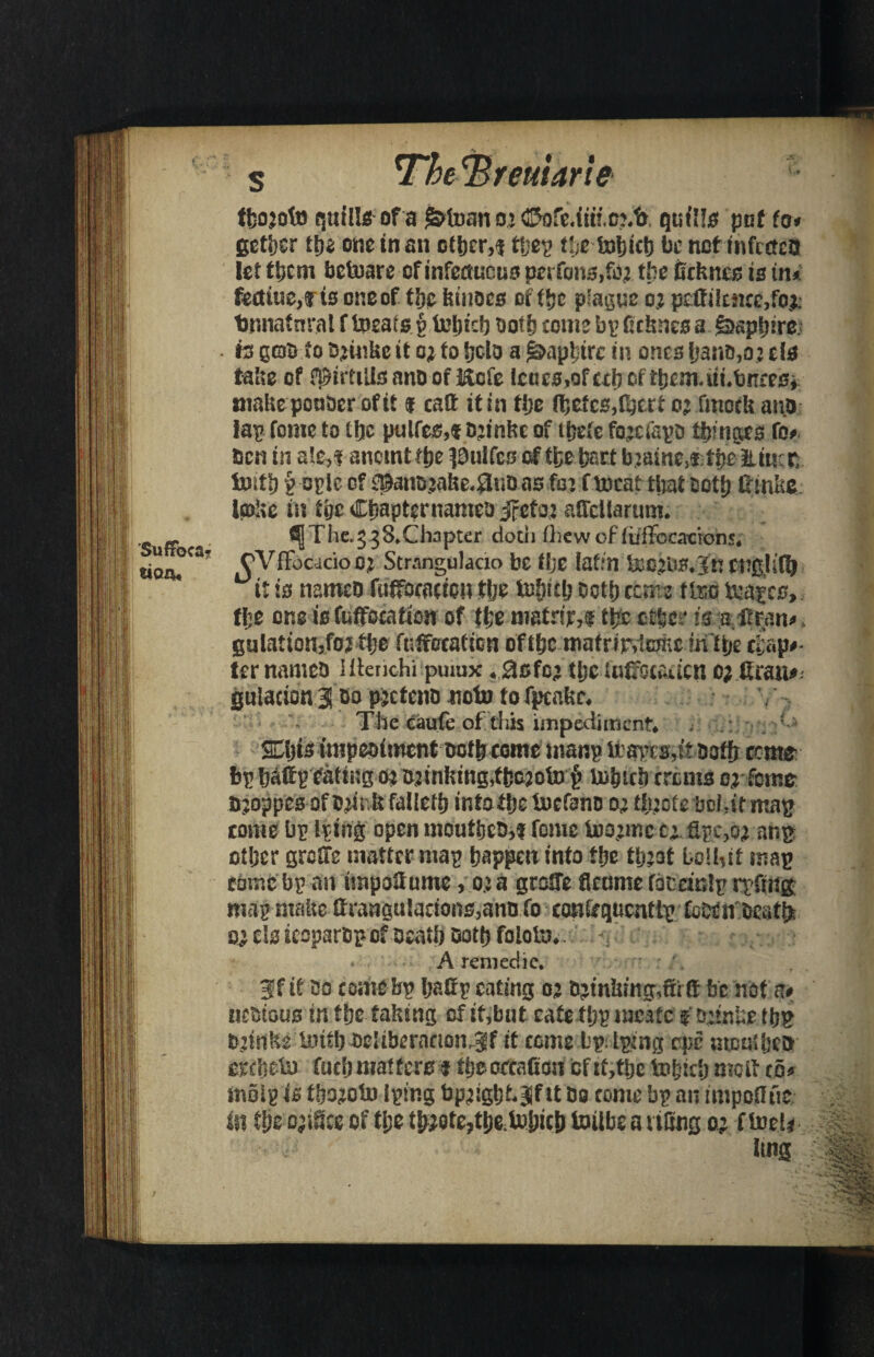 Suffoca¬ tion tbojofo quills of a gdfoan o> ©ofe.im.tmfo quills put to* gctfjsr t\)z one in an other,* ffjep the tobicb be net infected let them bc&are of mfemicus perfons,fo;> ttje iicknes is in* fectiue# is one of the kinoes of f!jc plague 02 peifi!c!ice,fo^ tnrnafnral f fcoeatsyMjtd) both come bp deknes a £>apbire. h QGfo to Ojinke it o* to (job a Rapture in ones fjano,o2 els take of fpirtills ano of Kcie Icucs,of cd? of tb£m,i!i«bnre£* make pcuoer of it f cad it in the (befc$,lberf 0* fmock and lap tome to tfjc pulfes,! D^inke of i&efe fegefspo tinges to* ben in ale^i ancmtttje ^uifes of fbe part b.2aine}f ft)e Eiuct iotfl) p ople cf ^anojake^udas fa: f meat timtDott) ftmkc ioake in t'gt Cbapternameo jfeto adcllarum. The. 3 3SXhnpter doth (hew of luffocaeions* CVffocacio 02 Strangulacio be tfjc Jaffn &C2ii£*]fn engjiflj it is named fudocaden tlje turret? octb rente fteo &apcs> tlje one is fuffoeatton of the mafnr,! t£c other is s ftom* gulatioUjfo? the fuffeeafion of the mafnrvtoe intije chap#* ter named HfencHi puiux«0sfc; tlje luffotadcn 0; Cran#. gulacion 3 00 pretend notu to fpea kc* ^ The eaufe of this impediment* . ■ ffijis impediment doth come manp bba)’is,it ooffr ccme: bp badp eating o^ 02tnking,tba2ofn^§ fcobicb erems 0; feme djoppes of 02h'k failed) intotlje tnefano oj tfoofe boMtma^ come bp Iping open mouthed,! feme foojmc c:. dpc,o;> an$ other grede matter map happen into the tpjaf bolMf map come bp an itnpodume, 0; a grade flcame fdtdnlp rrftugf map make drangu!aeions,an& fo can&qucnttp CcDeirdeatfe sj els ieoparop of death dorp foloin*. N r A remedie. 3f it come bp badp eating 02 thinking,dr ft be not a# motous in the faking of if,but cafe tpp meafe $ ojinkje t&g djitike liufl) deltberacionjf if come bp iping epe moused etfbefa fucfjmaftere f fijeotcafion eftf,fije to&icl) molt to* molp is fb^otn Iping bpjighkSf tt Do come bp an impolitic in fife oaiSce of tl;e t&Qtz7tfotobie\> toilbe a riling o: Orel* \m