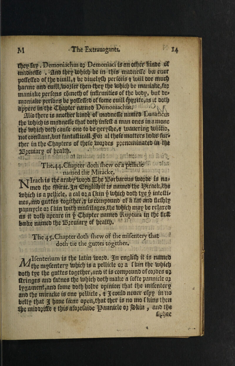 fbep Tap. Demoniachus 0} Demoniaci is at! OfllCP WltOC of tnaOiK'll'c . 3no tijep tofjiclj be in tfjts madnefle bee cner polMed of ttje diuill,f be diuelpfl) perforis «totll Doe much partite and euitl.tooJler then tbep the totjicl) be mamalie,fo? maniafee perfens coinetb of infirmities of the bodp, but 0e» momabe perrons be pofDefteo of fome euill fpEjttc,as it Doth appere m:t|)e ^apferflameo Demoniachusi •- alfo there is another binse of madnefiTe naniia Iauiaiicus ttje tobitb is madnefle that Do ft) infelt a man ones in antone tbetefjirt)03tf)caufe onefobegerpJbe,f toauering toiitm, pot conSantjbut fanfatticall-iFo? at ttjefe matters leoltt& fur. tber in tljc Chapters of tbefc toojoes pjenominated in tlj* 35’cuiarp of health. ' . .. ’ • , r -V .\4 it* : ■* *' Niff Tf* •• *Tl •it ' : . . , ’ ' v U • J i ■ * • 7*$’ * '•* 4 - - ** i *> •>'*• ' * • • •' ■<* ?' 14 ^ The.44.Chapter dothfliew ofa$illicle; - ■ named thi: Miraclce, - Nlracbts the arabpmojD.anbe Barbarous toojde is na« meo ttje ©irsc.Jn Crigltifrtf is named the l^ifach.tbe fetjict) is a pellicle, a cal oja Ckm p tofjict) dottjtpei intefli. «es,ano gotfes fogitberfr is compound of a fat and fletylg pannpcicoj fWit tottb mnrfitage6,tbe tobicb map be related as it Doth apeare in f Chapter named Ruptura in fbe firtt boabe named the ©jcuiarp of health. The 45. Chapter doth fiiewof the miferitery that 5 doth tie the guttes together, ^Ifenterium is the latm toojd. fn cngtiCtj if is named /Wt[jC mpfenterp tobicb is a pelticle 0; a f bin tbe totjicb sotb tpe tbe guttes together,and it is compound of tosses a) (fringes and fatnes the tobitb doth matte a fofte pannietc oj lpgament,and fome doth boles opinion that ttje mifenterp and the mirache is one pellicle, 131 could nener tfpp tntto bellp that 31 bsne fane open,that tber is no mo f bins then the mioojiffe f this afojefaios pannide oj £»feia, and m