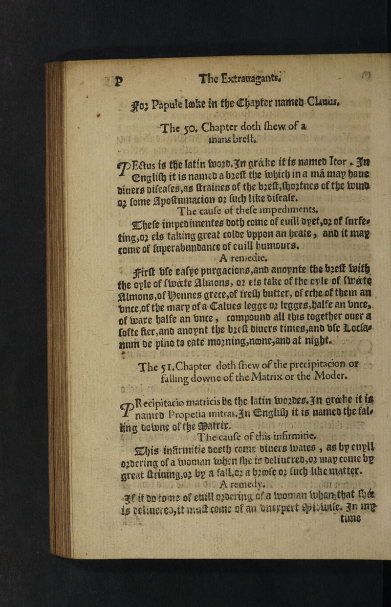 0} Papule lobe in tlje Chapter itameu CUuuf, The 50. Chapter doth (hew of a. man&breiL «t:E&us (e tbe Iatir. foojcTn grabs it is names Itor „ Jn •* <5*urjiil) it is names a bjett tbe iuljtcf) in a ma map bane tHuers otfgafes.as ttraines of tbe bjeft.djojtncs cftfie terns o’ fome apoftumation 02 (ueb libs sifrafe. The caufe of tbefe impeding nts. Cbefe impestmentes sotb tome of euiU apef,02 of furfe* ting,02 els fairing great coloe bppon an beate, anb it ma* tome of fnperabunsance of euiU humours. A remedies Ifirlt bfe eafpe purgations,ano anopnte the bjett toitb tbe ople of ftocete aimons, 02 els take of tbe ople of (irate Simons, of Igennes grece,of ire ft) butter, ofeebe of them an ■bnce,of tbe marp of a Calues legge 02 leggesjalfean bnce,, of toare balfe an bnce, compouns all this together ouer a Tofte fter.ano anopnt tlje b2f G siuers times,ano bfe ilcc(a« num se pino to eate morning,name,ans at nigbt. * The 51.Chapter doth Anew of the precipitation or falling downeof the Matrix or the Moder. - ' - • • ?. *; j. . : , ' - * • . e. t •-. v fTiPecipitacio matricisBe ffje Ififitt too2Bes,3n nrchc it is I names Propctia mitras.ln engltft) it is names tbe fate ling scions of tbs ©atrip. _ The caufe of this innrmitie.. Sbis tnftnnifie scetb come Diners Unites , as bp ettpll 02Sering of a teaman tobsn flic is Dcliutres,02 map come bp great Gruung,oj bp a fail,®’ a b:®fc 02 (ucb ltbcmatter. A remedy. . :.!. 3lf if 50 tome of ettiU ofsering of a toomnn tofjarhttjaf fisde is ceUuereSjit mall toms of an Siwpett f^tiUiife. jn m* ■ ~ time