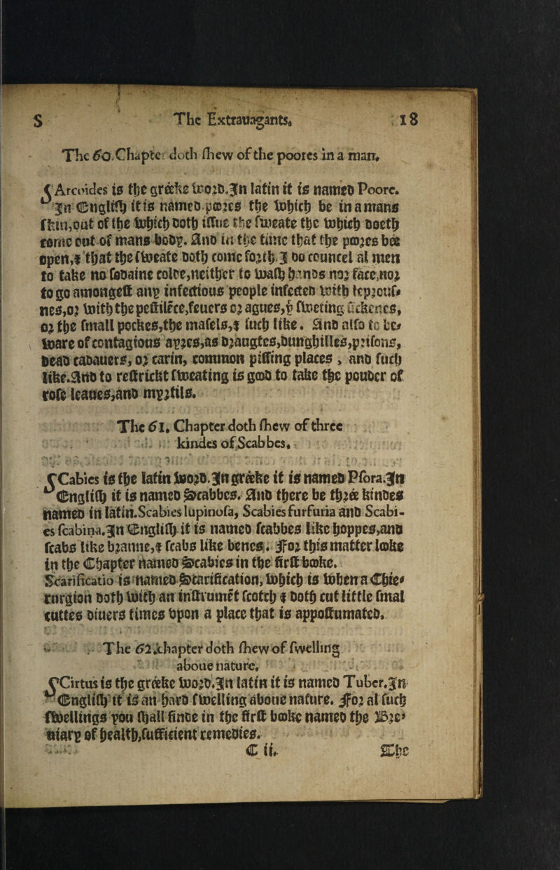 The 60. Chapter doth fliew of the poores in a man, < Arcoides ts t!jc grafee U'otD.jn lafin it is names Poore. *■ jn ©nglifh itis names pmjes the totjictj be tn a mans f few,out of the Utfjtcf) soft) tfftit the fmeate the tohtch soetfe eornc cut of mans bosp. 2no in the time that the projes bee open,* that the (toeate noth tome fojth-3 so councel at men to take no faoainc colee,neither to Uralfe bans* no; face,no* to go amongeQ anp infections people infccten tcitb Icpjouf* nes,o j toith the peftilece,feucrs o j agues,£ ftoeting fiifeencs, o; the ftnafl pocfees,tbe mafels,* fuch (the. Sins nlfa to Id mare of contagions apjcs,as sjaagtes,sunshines,pitte, seas casauers, oj carin, common pitting places, ans fuch lifer.3nn to rettriefet ftocating is gats to tafee the pouscr of tore leattes,ans mpjtils. The 6l. Chapter doth fhew of three , kindes of Scabbes, t ■  •> ■' , fft,3 f Cables is the lafin too js.jngrafee it is names Pfora.jtt uCngli(fe it is names Scabbes. 0us there be ttj>ee feinses names inlatiliScabieslupinofa, ScabiesfurfuriaanS Scabi¬ es fcabina.^n SEnglilfe it is names fcabbes like hoppes,ans fcabs like bjanne,* fcabs like bencs. iFoj this matter Icofee in the Chapter names scabies in the firtt bmfee. ScariHcatio is names^cari6cation,luhich is iobenaCbie* rnrgton noth toitb an inttrumet fcotch * noth cat tittle fmal enttes siuers times Spun a place that is appoCumatcD, . t '** '# v ■ * ■ *v •* ' • - «*, • ,.v .f ’ • ; The 52.chapter doth (hewof fwelliug aboue nature, CCirtusis t|he grdefee toojS.3ltt latin it is names Tuber, jn uGnglifl) tt is an barn ftoellingabouc nature. ifojalfucb fluelitngs pou (hall finoe in ttjcfirtt broke names the HBje* tiiarp of health,fufficient remesies. C ii, She