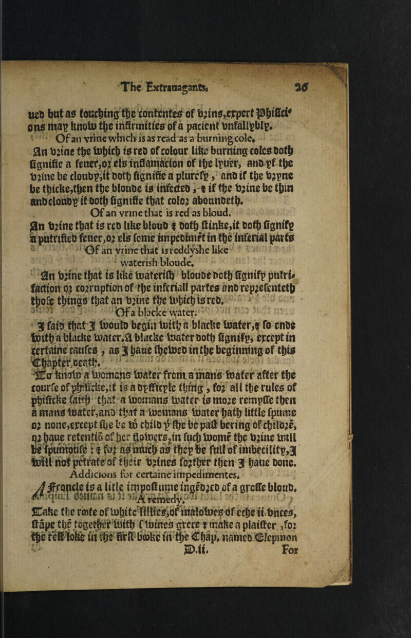 ues bat as foucbingtbe contcntes of brins.crpcrf pijiSd' ons map bnobu tijc infirmities of a patient bnfallpblp. Ofati vrinewhich jsas read as a burniHgcole* an b jtne tbe Urtjtct) is res of colour life burning cotes both Cgnifie a feuer,or els infiamacion of tbe truer, ans pf tbe tninc be doubp.it Dottj fignifte a plurcfg, ano if tbe brpne be tt)icbe,tben the blouse is infectes if tbe brine be t&in anOcloa&p itsotbfignifie that color abounsetb. Of an vrinethat is red as bloud. 0n mine that is res [the btouO f oofb ftinite,if soft) fignifg a putrtficD feuer,oj els feme impeoimrtin tbe inferial parts Of an vrinethat is reddyshe like vvaterish bloude, 2n mine that is like toaferifi) blouse noth Ognifp pufrf* faction 0} corruption of flje infcriall partes anS reprefentetb tbofe things that an brine tbe b>b«b is res. Of a W.’cke water. 3 fat's that 3 tooulo begin butt!; a blacltc boater,? fo ense toitba blaclte Umter.a blac’ae laatersotb ftgnifp, ereept in eerfaine raufes , as j baue Ibetoeo in the beginning of this Cbaptcr.ocntb. SEo fenato a toomans boater front a mans boater after tbe rourfe of pirficbe,it is asttficple tljtrig, for all tbe rules of pbiffdsefaMj that a toomans loafer is more rempfle then a mans boater,ana that a tomans boater Ijatb Uttle fpume or none,ercept lire be t6 cbils p ftjc be pall bering of tijilore, or baue rctentio of Jjcr fiotoersjtn fucb boomc the brine bull be fpumoitfe: * for as much as tbep be full of imbecilitp,3( toiU not petrate of tijrir brines fojtljer then 3 baue Done. Addicions for certaine impedimentes. z/irroncle is a litle impottume ingesres of a groffe bloub. 4s*;<jui.T CMIIW ta Jr ; s SCaftc the rente of bubitc filli'esjOf Vnalolucs of ccbe ii bnccs. Cape tbf together loitb f tomes grece » malte a plainer »for the refit lobe in the firfl barite in tbe Cbap. names Cfepmon 2D.fi. For