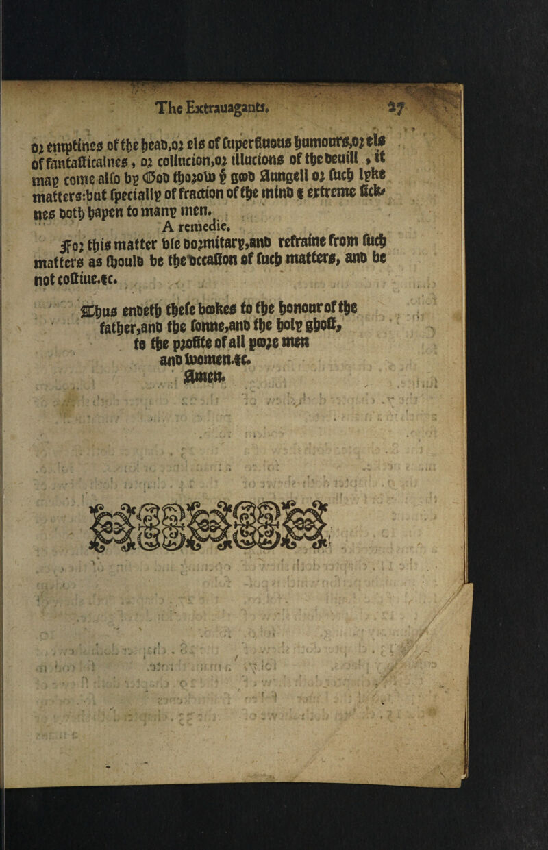 Oi emptines of t&e &ead,02 els of fuperfiuoufi hnmooww elo of fantatticalncs, 02 collucion,02 tllucions of tbcOeuiU , u map come alfo bp ©od t&ojoto § goo aungell oj fuc& Ipfee mattera:but fpeciallp of fraction of t&e mind «ertreme fit» nes doth &apen to manp men. A rcmcdie* ifoj t&is matter b(e oo2mitarp,and refrain* from fuc& matters as %ou!o be t&etxcaBon of fuel) matters, and be not cofliue.f c. >' ■ • ' - ' * A : * , • i atjus enoetb tbefe bmhes to the honouroft&e father,and the fonne,ano the &olp g&oB, to the pjofite of all go;e men anotuomen.|c. amen. !v’' ■ < <> 1 - tr?-i f r 1- A n t j '.’i' .• s Ja