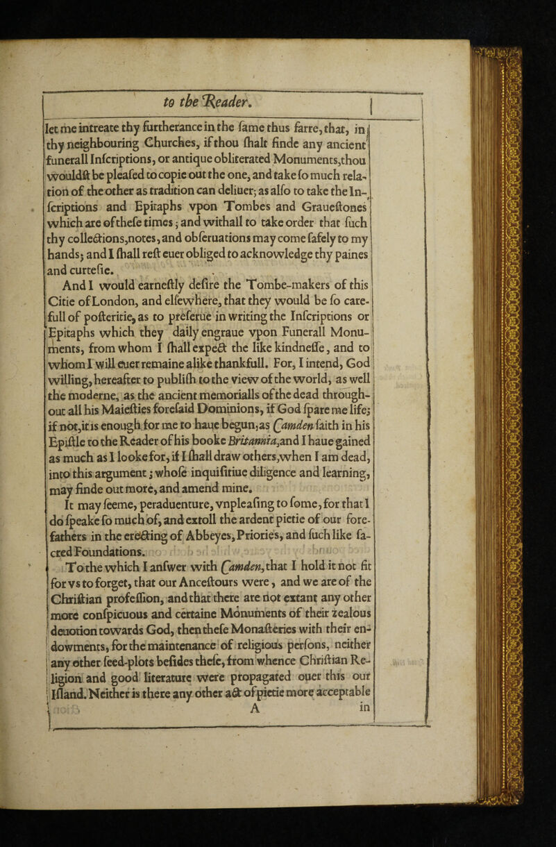 r / to the Reader. | let me intreate thy furtherance in the fame thus farre,that, inj thy neighbouring Churches, if thou (halt finde any ancient' funerall Infcriptions, or antique obliterated Monuments,thou wouldft be pleafed to copie out the one, and take fo much rela^ tiort of the other as tradition can deliuer: as alfo to take the In- fcriptions and Epitaphs vpon Tombes and Graueftones which are ofthefe times j and withall to take order that fuch thy colle^ions,notes, and obfcruations may come fafely to my hands • and I (hall reft cuer obliged to acknowledge thy paines and curtefie.. , And I would earncftly dcfire the Tombe-makers of this Citie of London, and elfewnere, that they would be fo care- full of pofteritie,as to prefetue in writing the Infcriptions or ’Epitaphs which they daily engraue ypon Funerall Monu¬ ments, from whom I fhall cxpeft the like kindneffe, and to whom! will cuer remaine alike thankful!. For, I intend, God willing, hereafter to publifh to the view of the world, as well the moderne, as the ancient memorialls of the dead through¬ out all his Maiefties forefaid Dominions, if God fpare me life; if DOtjitis enough.for me to bauc begunjas Qamden faith in his as much as 1 lookefor, ft I (hall draw othcrs,when I am dead, into this argument; whole inquifitiuc diligence and learning, may finde out more, and amend mine. It may feeme, peraduenture, vnplcafing to fome,for that 1 ddfpeakcfomach bf,and cxroll the ardent pietie of our fore¬ fathers in the erddfing of Abbeyes, Priories, and luchlike fa- cred Foundations. Tothewhich lanfwcr with QimdenjXh^i I hold it not fit for vs to forget, that our Anceftours were, and we are of the Chriftian profeflion, and thaf there are not extant any other more confpicuous and ccrtainc Monuments of their zealous detK}tion towards God, thenthefe Monafteries with their en- 'dowments, for the maintenance of religious perfons, neither any other feed-plots belidesthcfc,from[whence Chriftian Re¬ ligion and good literature were propagated ouer this out i Ifland. Neither is there any other ad ofpictie more acceptable i A in i