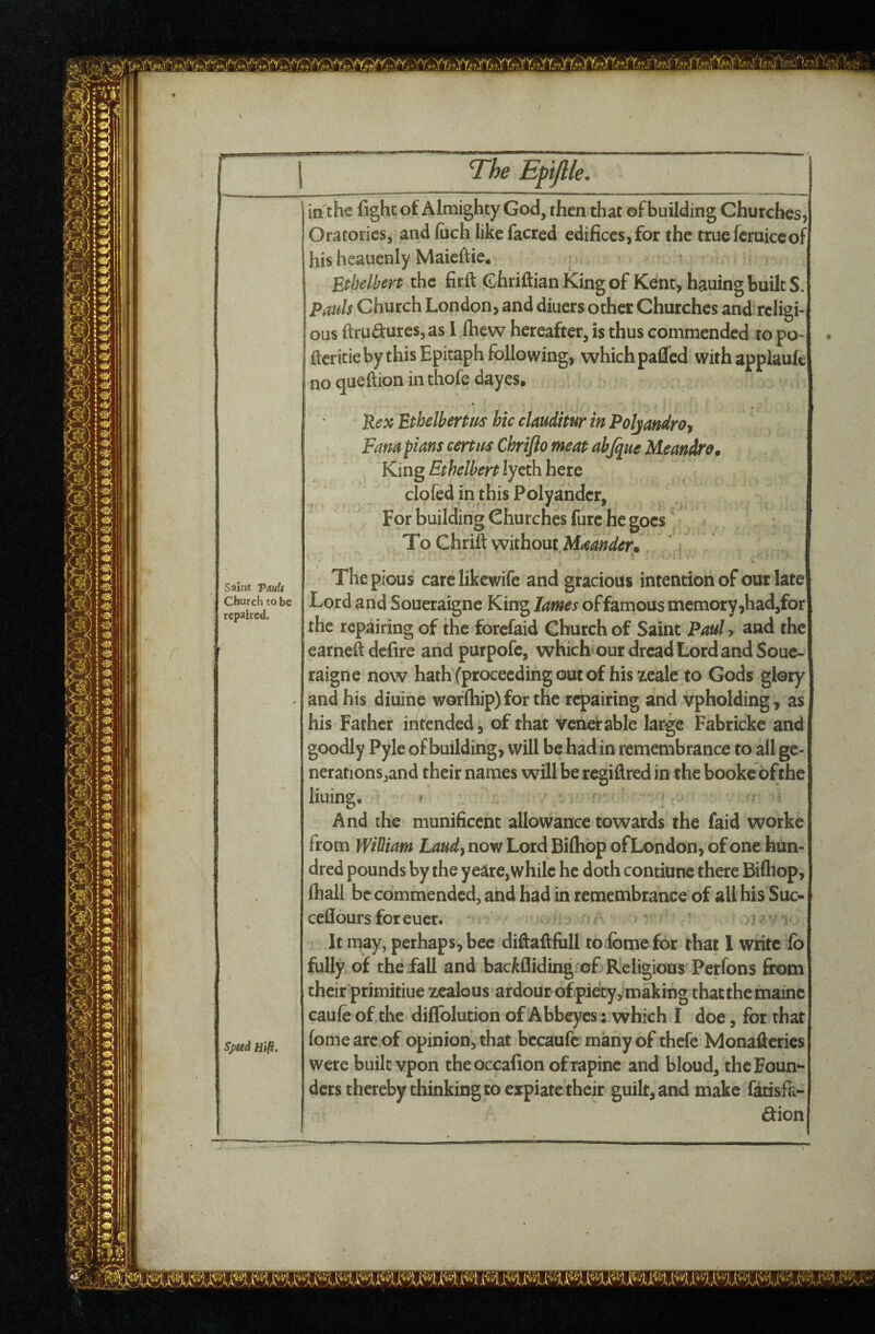 The Efiftle. Saint TauU Church to be repaired. Spud Htft. in the fight ot Almighty God, then that of building Churches, Oratories, and (uch like facred edifices, for the truefcruiccof his hcauenly Maicftie. Ethelben the firft (Shriftian King of Kent, hauing built S. Pauls Church London, and diuers other Churches and religi¬ ous ftrudurcs5as 1 fliew hereafter, is thus commended to po- fteritie by this Epitaph following, which pafied with applaufc no queftion in thofe dayes. Pex Ethelbertus hie clauditur in PoJjandrOf Fana plans certm Chriflo meat abjquc Meandre, King Ethelbert lycth here clofed in this Polyander, For building Churches fure he goes To Chrift without The pious carelikewife and gracious intention of our late Lord and Soueraigne King lames of famous memory,had,for the repairing of the forefaid Church of Saint Pauly and the earned defire and purpofc, which’our dread Lord and Soue¬ raigne now hath (proceeding out of his zeale to Gods glory and his diuine worfliip) for the repairing and vpholding, as his Father intended, of that venerable large Fabricke and goodly Pyle of building, will be hadin remembrance to all ge¬ nerations,and their names will be regiflred in the bookc of the lining* ^ And the munificent allowance towards the faid worke from Wibiam Laudy now Lord Biftiop of London, of one hun¬ dred pounds by the ye^re, while he doth contiunc there Biftiop, fliall be commended, and had in remembrance of all his Suc- cellours for euer. It may, perhaps, bee diftaftfiill toibme for that 1 write ib fully of the fall and backfliding of Religious Perfons from their primitiue zealous ardour ofpie'ty,-making thatthemaine caule of the diffolution of Abbeyes: which I doe, for that fomearcof opinion, that bccaufc many of thefe Monafteries were built vpon theoccafion of rapine and bloud, the Foun¬ ders thereby thinking to expiate their guilt, and make fatisfa- dion