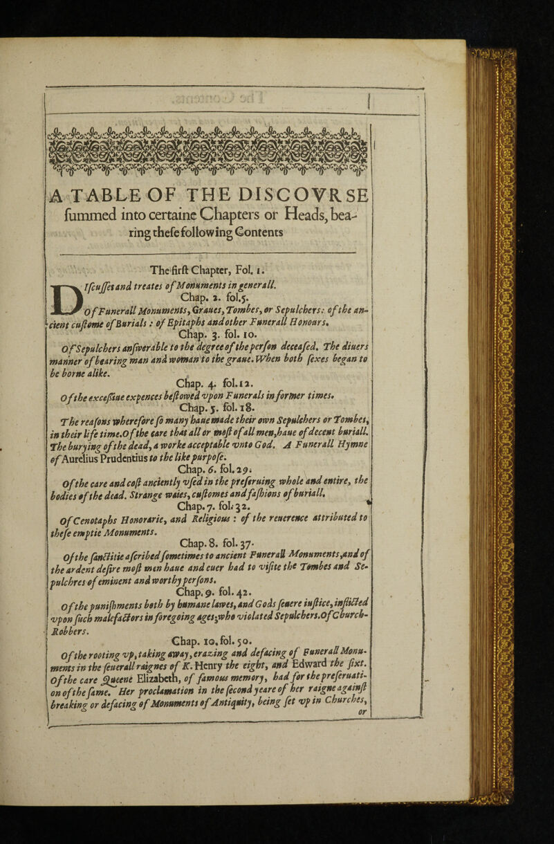 A T'ABLEOF THE DISCOVRSE fummed into certainc Chapters or Heads, bea--' ring thefcfollowing Contents The firft Chapter, Fol. i. D' IfcuJJesand treates of Monuments ingeneroll, I Chap« 2. fol.5. OfFunerail Monumentsy Qraues, TomheSy or Sepulchers: of the an- ^ctent cujlome of Burials: of Epitaphs and other Funerall Honours. Chap. 3. fol. 10. Of Sepulchers anfmr able to the degree of the perfon deceafed. thediuers manner of bearing man and woman to ihegraue. When both (exes began to be borne alike. chap. 4. fol.12. O(the exceftue expences befiowed •vpon Funerals in former times. Chap. 5. fbl. iS. The reafons voherefore fo many hauemade their own Sepukhers or tombeSy in their life time.ofthe care that all or ^ moft ofill menjhaue ofdecent burialL The burying of the deady a worke acceptable vnto God. A Funerall Hymne of Aurelius Prudentius to the likepurpofe. Chap. fol. 2^i Of the care andcoft anciently vfedin the preferuing whole and entirey the bodies of the dead. Strange waiesy enjiomes andfafhions ofburialL Chap.7. fol.'ga. ^ Of Cenotaphs Honorarhy and Religious : of the reuerence attributed to thefe emptie Monuments. Chap. 8. fol. 37* of the fanHitieaferihedfometimes to ancient Funerall MonumentSyOnd of the ardent defire moft men haue and euer had to vifite the Tombes and Se¬ pulchres of eminent and worthy perfons. Chap;9. fol. 42. ofthepunijhmentsboth by humane laweSy and Gods fiuere iuJHcCyinflibled 'Upon fitch malefabiors inforegoing ages*jvho violated Sepulchers.OfChurch- Robbers. Chap. 10. fol. 50. Of the rooting vpytaking away y crazing and defacing of funerallMonu- mems in the (euerall raignes of K. Henry the eighty and Edward the fixt. Ofthecarefilmene Elizabeth, famous memoryy badforthepreferuaU- onofthefia^Her proclamation in thefecondyeareofher raigneagamft breaking or defacing of Monuments ofAntiquity y being fet vp in Churchesy