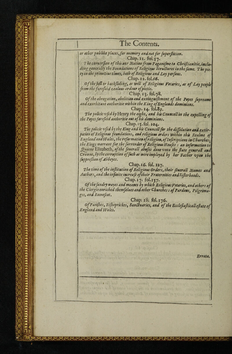 The Contents. or other puhlfke places ^for memory and not for fuperfiition, ' Chap. II. fol.y7. T he conuerfton of this our Nation from Paganijme to Chriftianitie^ inelu> ding generally the Foundations of Relipous StruSiures in the fame. The pie- tj in the primhiue times, both ofKeli^iotts and Las perfons, Chap.i2.foU5. OfthefaUorhackflidingyOsmU of Religious Votaries, as of Lay people from the fo refaid zealous ardour ofpietie, ' Chap. 13. fol.78. of the abrogation yaholition and extinguifhment of the Popes fupreame and exorbitant authoritie within the King ofRnglands dominions. Chap. 14. fol.8^. The policievfedbyyienxY the eight, and his Councell in the expelling of the Popesforefaid authoritie out of his dominions. Chap. 15. fbl. 104. The policie vfed by the King and his Councell for the dijfolution and extir^ potion of Religious foundations, and religious orders mthin this Realms of England and Wales, the reformation ofreligion, ofinfcriptiom in Churehes^^ the Kings warrant for the furrender of Religious Houfes: an information to flmene Elizabeth, of the feuerall abufes donevnto the ftate general ani Crowm,hy the corruption offuch as were imployed by her Father vpon the fupprepon ofdbbeyes. Chap. 15. fol. 127. The time of the injlitution of Religious Orders, their feuerall Names and Authors, and the infinite increafe of their Fraternities and Sifter hoods. Chap. 17; £01.157. Ofthefundry wayes and meanes by which Religions Votaries, and others of\ the Clergie enriched themfelues and other Churches : of Pardons, Pilgrima¬ ges, and Romefcot, Chap; 18; fbl. 175. 0fPar$j})es, Bijhoprickes, SanUluaries, and of the Eccleftaftkail eftate of Enpandand Wales. Errata.