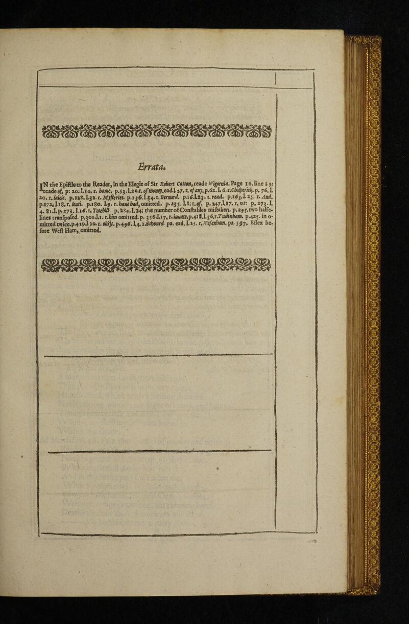 Errata. IN the EpifUe to the Reader, in the Elegie of Sir Rfktrt CMMt reade Eage 16. line 3 3j *rcadco/. p;iojl.io.r. bfif/ie. p.53.l26.r.e/w»»^*ead.I.z7.r.fl/fl»;.p.62.L6.r.Cfei/peric^.p,76.L ^o»r,Udcis. p,ii2,l^i.r,Myfierk$> p.i^6.1.i^r.Berm‘d. thread, t.And, p.i72il.i8.r./Mn*. p.i80.1.9. r.hA«cib«d,omitted, p.255.L8;r.<i/. p.a47.1«>7< 1^.vr: p«27^.I. 4. ii,l.f»27i.l.i6.uTotehiU. p.i84,1.24; the number of Conftables miftaken. p.a^j.two halfe- lincf trtnfpofcd. p.30i.].i.t.bimomitted.p. 336.1.i7*r.*«««^ip.4i*.I.35.r.Taiji»f>4W. p.425. ino* mictedt«iicc.p.4»9.l 3®*r,0Wj/,p.49#.J,4.r.?dw«rd pa.cad.l.»5*r.^<?/«»lMW.pa.5ij7, Eflex be.! fore Weft Haro, omitted. . • • '<