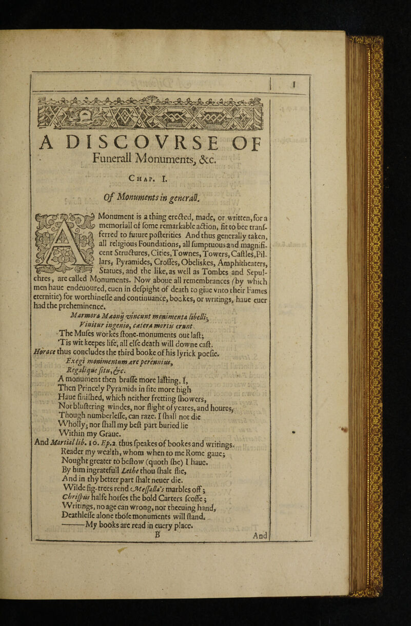 3, i A DISCOVRSE OF Funerall Monuments. (3cc. Chap. I. Of Monuments in gemraU, Monument is a thing creded, made, or written,for a mcmoriall of fome remarkable aftion, fit to bee tranf- ferred to future pofterities And thus generally taken, all religious Foundations, all fumptuousand magnifi¬ cent Struaures, Cities,Townes, Towers, Caftles,PiL lars, Pyramides, CrofleSjObeliskes, Amphitheaters, Statues, and the like,as well as Tombes and Sepul¬ chres , are called Monuments. Now aboue all remembrances (by which men h.auc endeuoured, euen in defpight of death to giue vnto their Fames cternitie) for worthinefTe and continuance, bookes, or writings, hauc cuer hadthcprchemincnce.  ^ Marmors vincunt mmlmentA li^eUh^ Vittitur ingenioy cater a meVtis erunt. ■ThcMufcs workcsftonc-monumcnts outlaft; *Tis wit kcepes life, all elfe death will downe caft. Horace thus concludes the third booke of his lyrick poefie. JExegi monimentum are peremnttfy Bigaliqm ^c. A monument then brafle more lafting, I, Then Princely Pyramids in fite more high Hauc finiihed, which neither fretting (bowers, Norbluftering windes, nor flight of yearcs, and houres, Though numberlcfle, can raze. I fliall not die Wholly- nor fliall my beft part buried lie Within my Graue. And Martiallih, i6. j?/>.2.thusfpcakesofbookcsand writings. Reader rny wealth, whom when to me Rome gaue j Nought greater to beffow (quoth (he) I haue. By him ingratefull Lethe thou flialc flie, And in thy better part (halt neucr die. Wilde fig-trees rend U^effada's marbles off; Chrijpus halfe horfes the bold Carters fcoffc; Writings, no age can wrong, nor thccuing hand, Dcathlefle alone thdfcmonuments will ftani ^ -My books arc read in cuery place* B And