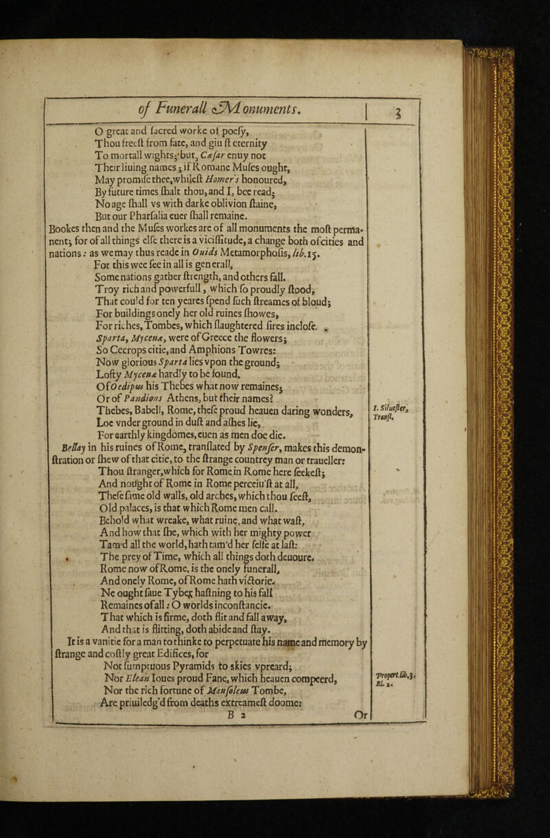 of Fmerall <cMi onuments^ [ O great and fjcrcd worke ofpoefy, Thou free ft from fate, and giu ft eternity To mortall wights-'but, Cic/ar enuy not Their lining names 5 if Romane Mufes ought, May promifcthee,whileft Homers honoured, By future times (halt thou, and I, bee rcadj No age (hall vs with darke oblivion ftaine, But our Pharfalia cucr fliall remaine. Bookes then and the Mufes workes arc of all monuments the moft perma* nenti for of all things elfe there is a viciffitude, a change both ofeities and ations; as we may thus readc in Quids Metamorphofis, For this wee fee in all is generall. Some nations gather ftrength, and others fall. Troy rich and powerfull, which fb proudly flood. That could for ten ycares fpend fiich ftreames of bloud; For buildings oncly her old ruines ftiowes, For riches, Tombes, which flaughtcrcd fires inclofe. . Sfartdy Myce»£j were ofGrcecc the flowersj  SoCecropscitie,and Amphions Towres: Now glorious Sparta lies vpon the ground; Lofty hardly to be found. his Thebes what now remaincs5 Or of Pandions Athens, biit their namesl - Thebes, Babcll, Rome, thefe proud heauen daring wonders, Loc vnder ground in dufl and a flies lie, For earthly kingdomes, cuen as men doe die. 'Bfday in his ruines of Rome, tranflated by Spenfer^ makes this demon- Iration or fhew of that citie, to the flrangc countrey man or trauellcr: Thou ftranger,which for Rome in Rome here fcckcft; And nought of Rome in Rome percciu’ft at all, Thefe fame old walls, old arches, which thou feefl. Old palaces, is that which Rome men call. Behold what wreake, what ruinc, and what waft. And how that fhe, which with her mighty power Tam’d all the world, hath tam’d her fclfe at laft; ♦ The prey of Time, which all things doth deuourc. Rome now ofRome, is the oncly funerall. And onely Rome, ofRome hath viiftorie- Nc ought faue Tybqc haftning to his fall Remaines ofall; O worlds inconftancic. That which is firme, doth flit and fall away, And that is flirting, doth abide and flay. It is a vanitic for a man to thinke to perpetuate his name and memory by ftrange and coftly great Edifices, for Not fumptuous Pyramids to skies vpreard; Nor Elea 'n loues proud Fane, which heauen compeerd, Nor the rich fortune of Maufelem Tombe, Are priuilcdg d from deaths extreameft doome; B 2 •profertM^i El.1, Or