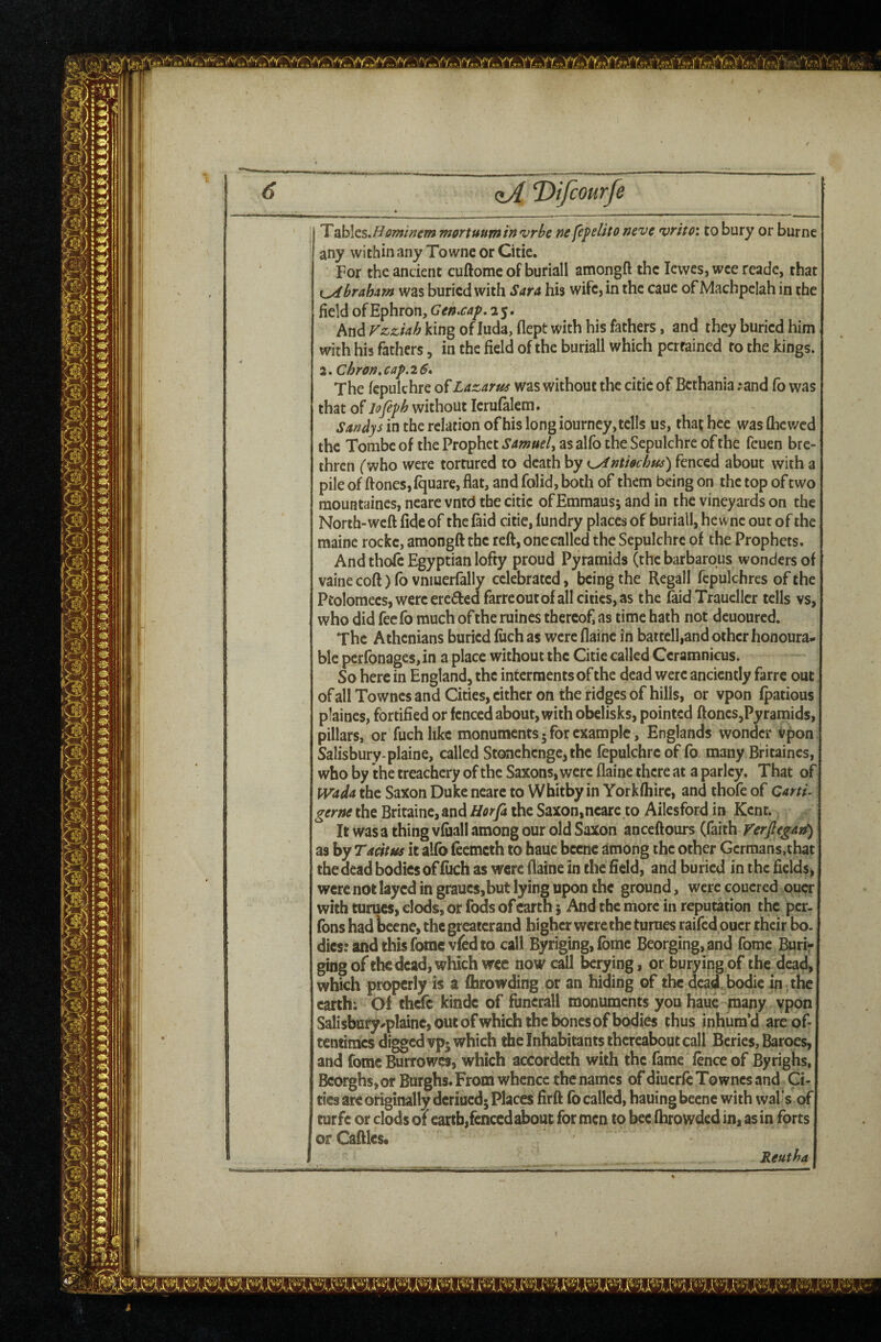 ^ <zA T>ifcourfe T McsM ominem mortunminvrbc nc fe^elito neve, vrito: to bury or burne any within any To wne or Citie. For the ancient cuftomc of buriall amongft the lewes, wee reade, that {^braham was buried with Sara his wife, in the caue of Machpciah in the field of Ephron, Gen.cap, 25. And king ofluda, dept with his fathers, and they buried him with his fathers, in the field of the buriall which pertained to the kings. 2,Chron»cap.26, The fepukhre of Lazarus was without the citie of Bcthania ;and fo was that of Jofepb without Icrufalem. Sandys in the relation of his long iourncy, tells us, that hee was flic wed the Tombe of the Prophet Samuel^ as alfb the Sepulchre of the feuen bre¬ thren ('who were tortured to death by i^ntmbus) fenced about with a pile of ftonesjlquare, flat, and folid, both of them being on the top of two mouHtaines, ncare vntd the citie of Emmaus; and in the vineyards on the North-weft fide of the faid citie, lundry places of buriall, he wne out of the maine rockc, amongft the reft, one called the Sepulchre of the Prophets. And thole Egyptian lofty proud Pyramids (the barbarous wonders of vainecoft)fb vnmerfally celebrated, being the Regall fcpulchres of the Pcolomecs, were ereftedfarre out of all cities, as the (aid Traucller tells vs, who did feefo much of the ruines thereof, as time hath not dcuoured. The Athenians buried luch as were flainc in battcll,and other honoura¬ ble perfonages, in a place without the Citie called Ccramnicus. So here in England, the interments of the dead were anciently farre out of all Townes and Cities, cither on the ridges of hills, or vpon Ipatious plaincs, fortified or fenced about, with obelisks, pointed ftoncs,Pyramids, pillars, or fuchlikc monuments-for example, Englands wonder vpon Salisbury-plaine, called Stonehenge, the fepulchrc of fo many Britaines, who by ihe treachery of the Saxons, were flaine there at a parley. That of H^ada the Saxon Duke ncare to Whitby in Yorkfliirc, and thofe of Caru-1 germ the Britaine, and Horfa the Saxon,ncare to Ailesford in Kent.; It was a thing vfuall among our old Saxon anceftours (faith Verjlegatf) as by Tacitus it alfo feemeth to haue bccnc among the other Gcrmans.that the dead bodies of filch as were flaine in the field, and buried in the fields, were not layed in grauc$,but lying upon the ground, were coucred ouer with tunics, clods, or fods of earth 5 And the more in reputation the per- Tons had bcene, the greatcrand higher were the turues raifedpucr their bo. dies: and this fomevfed to call Byriging, fbmc Beorging,and fomc Burii* ging of the dead, which wee now call berying, or burying of the dead, which properly is a fhrowding or an hiding of the dead, bodie in the earth; Of thefe kindc of funcrall monuments you haue many vpon Salisbury-plaine, out ofwhich the bones of bodies thus inhum’d are of¬ tentimes digged vp» which the Inhabitants thereabout call Beries, Baroes, and fomc Burrowes, which accordeth with the fame fence of Byrighs, Bcorghs,or Burghs. From whence the names of diuerfc Townes and Ci¬ ties are originally deriuedj Places firft fo called, hauing becnc with vval of turfc or clods of earth,fenced about for men to bee fhrowded in, as in forts or Caftles. Reutha