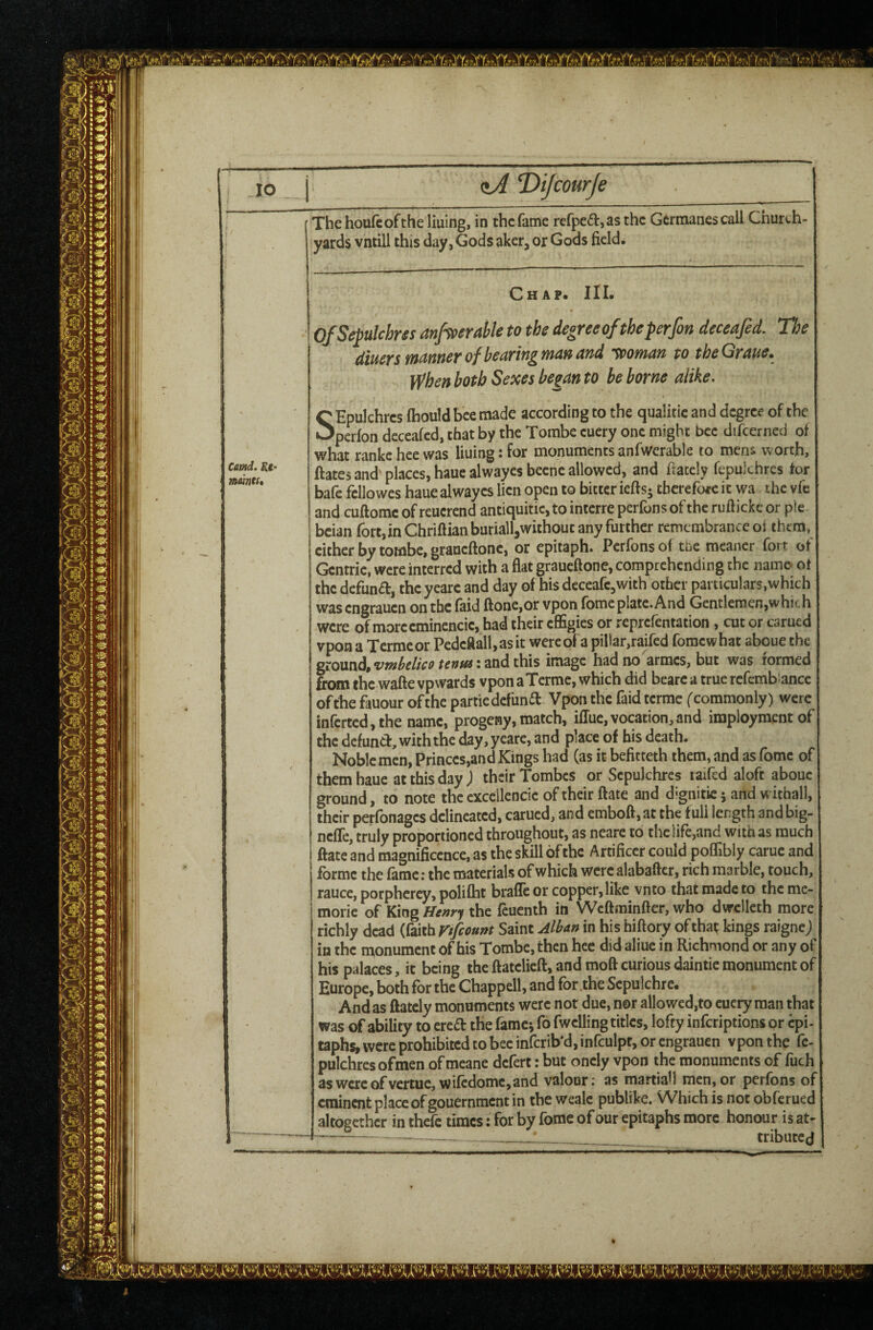 •~V lO <iA ‘Dijcourje cmd. Rl‘ mints. Thehoufcoftheliuing, in the fame refpc£i:,asthe Gcrmanescall Church¬ yards vntill this day, Gods aker, or Gods field. Chap. 111. OfSepulchrss anf^eraUe to the degree of the perfon deceafed. The dmrsmannerofbearingmanand ’Vpoman to theGraue, When both Sexes be^an to be borne alike, C Epulchrcs Ihould bee made according to the qualitic and degree of the •^perfon decealed, that by the Tombe cuery one might bee difcerned of what rankcheewas lining:for monumentsanfwerable to merii worth, ftates and places, hauealwayesbecne allowed, and fiately fepukhres for bafe fcllowes haue alwayes lien open to bitter iefts- tberefoee it wa the vfe and cuftomc of reucrend antiquitic, to interre perfons of the ruftickc or p!e bdan fort, in Chriftianbariall,without any further remembrance oi them, cither by tombe, graueftonc, or epitaph. Perfons of tne meaner fort of Gcntric, were interred with a flat graueftone, comprehending the namo ot the defund, the yearc and day of his deceafe^with other particulars,which was engrauen on the faid ftone,or vpon fbme plate. And Gentlemen,which were of morccminencic, had their effigies or reprefentation, cut or carued vpon a Termeor Pedcftall,asit wereofa pillar,raifed fomewhat aboue the ground, and this image had no'armcs, but was formed from the wafte vpwards vpon aTerme, which did bcarc a true rcfcmb ancc of the fauour of the particdefiind Vpon the faid terme (commonly) were infcrtcd,the name, progeny, match, iffue,vocation,and impioymentof the defund, with the day, ycare, and place of his death. Noble men, Princes,and Kings had (as it befitteth them, and as fomc of them haue at this day) their Tombes or Sepulchres raifed aloft aboue ground, to note the cxceilcncic of their ftate and d^gnitie 5 and withall, their perfonages delineated, carued, and emboft, at the full length and big- nefle, truly proportioned throughout, as neare to the life,and with as much ftate and magnificence, as the skill of the Artificer could poffibly carue and forme the fame: the materials of which were alabaftcr, rich marble, touch, rauce, porpherey, polifht brafle or copper, like vnto that made to the me- moric of King fft»ry the feucnih in Weftminfter, who dwclleth more richly dead (faith r/fiount Saint Alban in his hiftory oftha^ kings raignej in the monument of bis Tombe, then hec did aliue in Richmond or any of his palaces, it being the ftatclicft, and moft curious daintic monument of Europe, both for the Chappell, and for the Sepulchre. And as ftatcly monuments were not due, nor allowed,to euctyraan that was of ability to ereft the famcj fo fwelling titles, lofty inferiptions or epi¬ taphs, were prohibited to bee infcrib’djinfculpt, or engrauen vpon the fc- pulchresofmen of meane defert: but oncly vpon the monuments of fuch aswcrcofvertue, wifcdomc,and valour; as martiah men,or perfons of eminent place of gouernment in the weale publike. Which is not obferued altogether in thefe times: for by fomc of our epitaphs more honour is at- . . ._ tributed