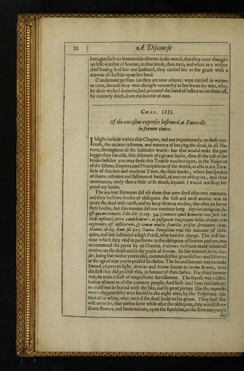  \ / S / ■ ' ' liues,got fuch an honourable efteeme in the world,that they were thought nolcffe worthie of honour, in that kinde, then menj and when as a widow died hauing h id but one husband, they carried her to her grauc with a crowne of chaftitie vpon her head. Condemned perfons (asthey are nowaday csj were carried in waines or carts, bccaufe they were thought vnworthy to bee borne by men, who, by their wicked demerits,had procured the hand of iufticc to cut them off, by vntimely death,from the focietie of men. Chap. IHI. Of the excefiue expenfes beflowed at FmeraUs in foYmer times. T Might include within this Chapter, and not impertinently, to thefe con- Itenfs, the ancient cuftomes, and manners of burying the dead, in all Na¬ tions, throughout all the habitable world: but that would make the gate bigger then the citic, this difeourfe of a greater bulke, then all the reft ot the booke befides: you may finde this Treatife touched vpon, in the Voluir.nc of the Eftatcs,Empires,and Principalities of the worldjas alfoin the Trca- furic of Ancient and modernc Times, the ftxtb booke • where hcc fpeakes ofdiucrs cuftomes and fafhionsof buriall, of ancient oblcquies, and their ceremonies; onely then a little offo much,becaufe 1 would notftray be¬ yond my limits. The ancient Romanes did vfe them that were dead after two manners, and they had two kindes of obfequiesrthe iirftand moft ancient was to couer the dead with earth, and to bury them as we doe- the other, to burne their bodies, but this manner did not continue long SefeUriantiquiids fu~ quamcremari. Plin.lih. ’j.cap. ^/i^.Cremari apudpmmmos r.en fuit ve- ttris wfiittttifterrA condebantur: atpoJJquatn longinquU btllis obrutos trut cognoutre^efi injiitutttm^^ tamcn mult a famtliA prifeot Jtruauere ittus, Mamt»deleg.Rom.fol.\%'^.Numa Pempilius the inuenter of obfe- quics,andhee inftitutedahighPrieft,whohadthe charge. The firft ho¬ nour which they vied to performe in theobfequies pffamous pcrrons,was to commend the partic by an Oration. Faler 'tus PuhlicoU made a funerall oration on the death and in the praife of Brutm. In like manner luhus Cd- fit, being but twelue ycares old, commended his grandfather; and Tiberius at the ageof nine yearcs praifed his father.The fecund honour was to make Sword-players to fight. Marcus and Decius fbnncs to lunius Brutus, were the firft that did pra^ife this, in honour of their father. The third honour was, to make a feaft of magnificent furniftiment. The fourth was a dsftri- bution of meat to all the common people. And fuch (as I haue faid beforej as could not be buried with the like, and fo great pompc (for the expenfes were infupportable) were buried in the night time, by the Vcfpillons do- ! thed all in white, who carried the dead body to his graue. They had Hke- wife an order, that within fome while after the obfcquics,thcy would ftrew diuers flowers,and fwcet odours, upon the fcpulchre,as the Romane people did