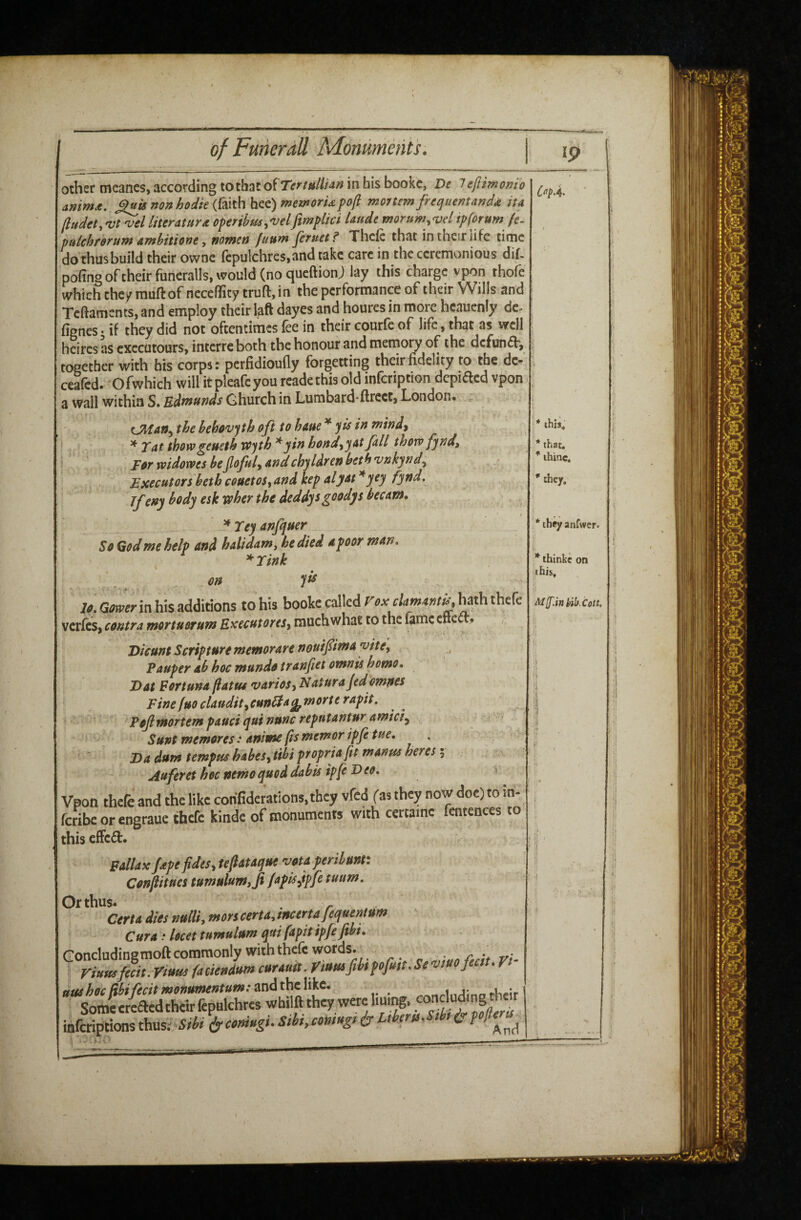 other meancs, according to that oSTertullUn in bis bookc, De i eflimonio amm£. ^is non hodie {{mhh^t)rnemorUpoft mortem frequentand4 ita (ludet, literature operihm^'uelfimplici Uude morttm^^elipforum (e- pulchforum ambitione y nometi futtm feruet? Thclc that in their iifc time dothusbuild their owne fcpulchres,and take care in the ceremonious dif- pofing of their funcralls, would (no queftionj lay this charge vpon thofe which chc/rauftofnecefTicytruft,in the performance of their Wills and Teftaments, and employ their laft dayes and houres in more hcnuenly de^ fignes • if they did not oftentimes fee in their courfc of life, that as well heires as executours, interre both the honour and meinory of the dcfun<fb, together with his corps: perfidioufly forgetting their fidelity to the de- ceafed. Ofwhich will it pleafeyou rcadethis old infeription depiaed vpon a wall within S. Edmunds Ghurch in Lumbard-ftrect, London. t^an^ the hehovph oft to haue * yts in mind^ i ' ^ Tat thowgeueth vfyth * yin hond^yat fall thow fyndy I ' For mdorves beflofuly andchyldren both vnkyndy Executors'betbcoaetoSyandkepalyot^yey fynd. Jfeny body esk wher the deddysgoodys becam. , , • t ^ Tey anfquer So God me help and halidam, he died a poor man. *Tink on y^ 7^. in his additions to his bookc called hath thefe verfes, contra mprtuorum EKceutoreSy much what to the lame cnect? Dicunt Scripture memorare nouifima yite. Pauper ab hoc mundo tranfiet omnis homo, Dat Fortuna flatus variety Nature jedomnes Fine fuo clauditpunGla^morte rapit, j Pojlmortem pauci quinunc reptttantur amici^ ! ^ ^Sunt memores: anime ftsmemoripfitue, . Da dum tempus habeSytibi propria fit manta hercs 5 Auferet hoc nemo quod dabis ipfe Deo, Vpon thefe and the like corifiderations.thcy vfed fas they now doc) to in- feribe or engraue thefe kindc of {nonumenrs with certame fentences to this cffc£t. Fallaxppefidesytefiataquevotaperibunt: Confiituestumulum,Ji/apis^*pfituum, Orthus. r. Cert a dies nulliy mors certa, mcertafequentum Cura: Ucet tumulum qui fapit ipfejihi, ikeriptions thaesm^ecniHgi. Sibi.cmug, t ukruSibri^ * ihiJ, * that, * ihinc, ^ tliey. '*theyanfwcr. I. *ihinkc on iibis Mff.inhih.Colt. I