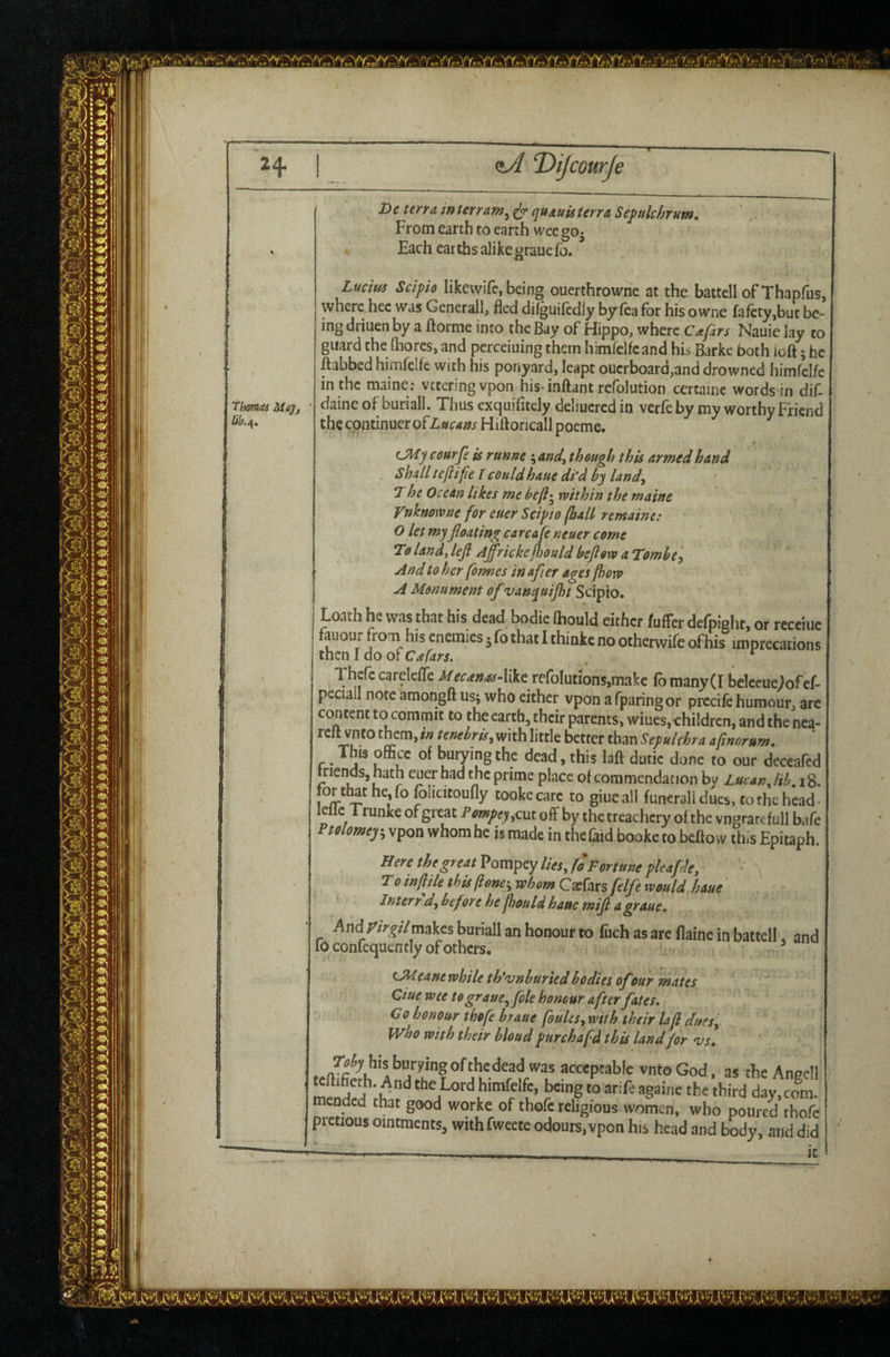 zA ‘Dijcourje ‘Thomas May. X>e terra interram^ ^ quauU terra Septtlchrum. From earth to earth wee go- ' . « Each earths alikegrauefb. ( ' ■*' Lucitis Scipio likewife, being ouerthrowne at the battell of Thapfus, where.hcc was Generali, fled dilguifcdly by fea for his owne fafcty,buc be¬ ing driuen by a ftorme into the Bay of Hippo, where Caftrs Nauie lay to guard the fhores, and pcrceiuing them himfclfe and his Barke both ioft; he ftabbed himfcifc with his ponyard, leapt ouerboard,and drowned himfclfc in the maine; vtteringvpon his-inftant rcfolution cercainc words in dif- daine of buriall. Thus exquifitely deliucrcd in verfe by my worthy Friend the continuer of Lfscam Hiftoricall poeme. CMycourfe is runne \and^ though this armed hand shall teflifie I could haue di‘d by land., The Ocean likes me be[l'^ mthin the maine Vnknowne for euer Scipto (ball remaine: O let my floating ca rca fe ncuer come 1:0 land, left Affrickeftould beftovo a Tombe^ And to her formes in after ages fhoiv A Monument of vanquijht Scipio. Loath he was that his dead bodie (hould either fufFer defoight, or receiue fauour from his enemies 5 fo that I thinkc no otherwife ofhis imprecations then I do or ^ Thcfccarelefle reroIutions,makc fomany(I bclecueJofcf- peciall note amongft us; who either vpon a fparingor precifc humour, are content to commit to the earth, their parents, wiues, children, and the nea- rclt vneo them, in tenebris^ with little better than Sepulchra af norum, . This office of buiying the dead, this laft dutic done to our deceafed friends, hath euer had the prime place of commendation by Zucan, lib.iS. for t^t he jo folicitoufly tookecarc to giueall funeral! dues, to the head- lellc 1 runke of great Pompey yCut off by the treachery of the vngrar^ full bafe Ptolomey-y vpon whomhe is made in thefaid booke to beffow this Epitaph. Here the great Pompey //«, (0 Fortune pleaftde, ' ^ T 0 in ft He this (lone:, whom Ga:fars ftlfte would haue Inter r dy before he ftould haue mift a graue. And ^/r^/Zmakes buriall an honour to (rich as are flainc in battell. and 10 confcquently of others. OHeane while th'vnburied bodies of our mates due wee to grauey foie honour after fates, Co honour thofe braue feuUsy with their la ft dueSy who wi t h their bloud purchafd this land for v s, , acceptable vntoGod. as tlie Anedl 2ded fafifiagoine the third day,com. mendecl that good worke of thofe religions women, who poured thofe prctious ointments, withfweete odours,vpon his head and body, and did it