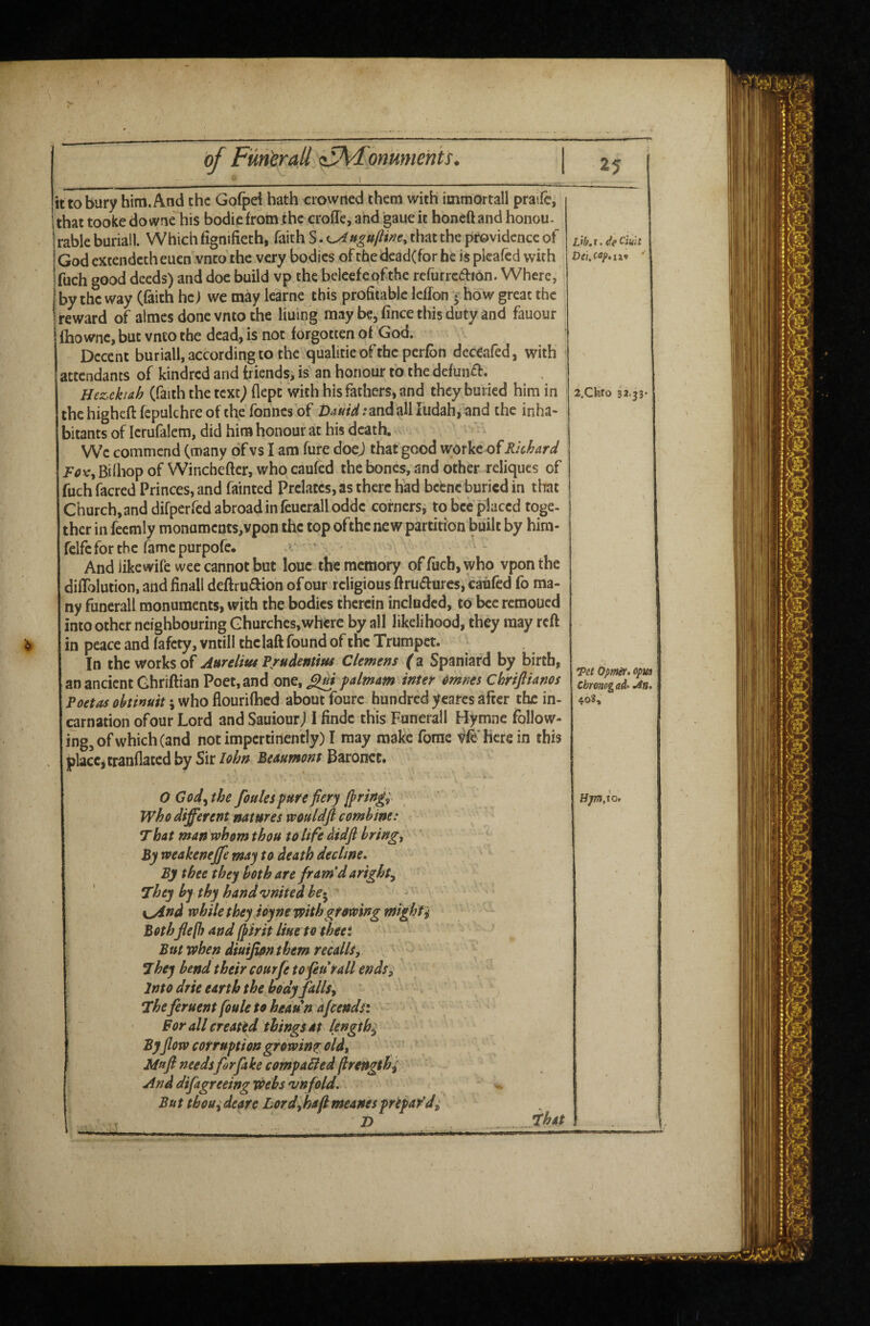 1 it to bury him. And the Gofpd hath crowrted them with itnmortall praife, that tooke do vyne his bodie from the crolTe, and gaue it honeft and honou* rable buriall. Which fignifieth, faith S that the providence of Godcxtendccheucn.vncothe very bodies oftfaedead(forhe is plcafcd with fuch good deeds) and doe build vp the beleefepfthe refurrcaion. Where,' by the way (faith he) we may Icarne this profitable Icflon ^ how great the reward of aimes done vnto the lining may be, fince this duty and fauour Ihowne, but vnto the dead, is not forgotten of God. Decent buriall, according to the qualitie ofthe perfbn deceafed, with attendants of kindred and friends, is' an honour to the defun^f. Hez>ckiah (faith the text) flcpt with his fathers, and they buried him in the higheft fepulchre of the fonnes of all ludah, and the inha¬ bitants of lerufalem, did him honour at his death. We commend (many oTvs I am fure doej that good worke of Rhhard /^ovTjBiQiopof Winchefler,whqcaufcd the bones, and other reliqucs of fuch facred Princes, and fainted Prelates, as there had behne buried in that Church, and difper fed abroad in feuerallodde cofnersj tobccplaccd toge¬ ther in fecmly monuments,vpon the top ofthe new partition built by him- fclfe for the fame purpofe. ' And like wife wee cannot but louc the memory of fuch, who vpon the diffblution, and finall deftrudion ofour religious ftrudures,'caijfed fo ma¬ ny funerall monuments, with the bodies therein included, to bee remoued into other neighbouring Churches,where by all likelihood, they may reff in peace and fafety, vntill thclaft found of the Trumpet. In the works of Aurelius P/udentius Clemens (z Spaniard by birth, an ancient Ghriftian Poet, and one, ^ falmam inter dmnes Ckriftianos Poetas ohtinuit \ who flourifhed about foure hundred ycarcs after the in¬ carnation ofour Lord and Sauiour) I findc this Funerall Hymne follow¬ ing, of which (and not impertinently) I may make forae here in this placc^crannaced by Sir lohn Beuuntont Baronet. Lib,i.deCmt i.CKro 32.33* Tet dpmer. opua cbwiog ad' idn. 4o3, O God^the foules pure fiery luring; who different natures wouldft combine: That man whom thou to life didfi brings By rveakeneffe may to death decline. By thee they both are fram’d aright^ They by thy hand vnitedbe>^ \^nd while they ioyne with growing niighti Bothfiefl) andIpirit Hue to theei But when diuifion them recalls. They bend their courfe to feu rail ends. Into drie earth the body falls, - - ^ Theferuent foule to heaun ajeends: * ^ Bor all creattd things at lengthy By fiow corruption growing old, Mttfi needs fir fake coffipabled (Irengthi And difagreeing webs vnfold, - But tbouideare Lord,hafimeanespripar’d^ 2) _That -- - _j-i i.i ~~ .