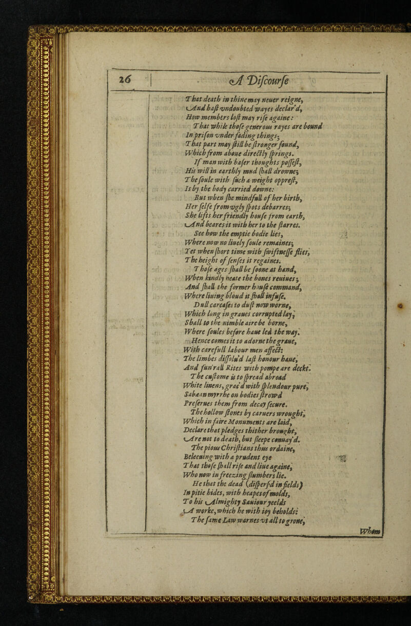 /u 26 (iADiJcourfe ^' ' ■ r f' ' • '■ • ■ V**' k' r j That death in thine may neuer reignCy ! k^ndhafi ^undoubted way es declard^ How members loft: may rtft againe : ' That vphik thofegenerous tayes are hound In prifon vnder fading things-^ That part may ftHl be ftronger founds which from about direHly firings. If man with bafer thoughts pojfefty His will in earthly mud (had drownei The foule with fkch a weight opprefty Is by the body carried downe: But when Jhe mindfud of her birthy Her felfe from vgly Jfots debarres^ She lifts her friendly houfe from earth, %^nd hearts it with her to the ftarres* See how the emptie bodie lies, / ^ where now no liuely foule remaintfy Tet when fhort time with Jwiftnejfe flies. The height o/fenfes it regaines, T hofe ages Jhall be foone at hand, when kindly beate the bones reuiues^ And Jhall the former hmfe command, where lining bloud itjhaff infuje. Dull car cafes to duft now worne, which long in graues corrupted lay] Shall to the nimble atre be homey Where foules before haue led the way] * Hence comes it to adorne thegraue, 5 f with care full labour men ajfeHz ^ The limbes dijfolud lafi honour haue. And fun'rali Rites withpompe are decktl The cuftome is to fpread abroad white linens, grac d with ftkndourpure] Sabaan myrrhe on bodiesftroW'd Preferues them from decay fecure. The hollow ft ones by earners wrought, which infaire Monuments are laidy • j Declarethat pledges thither brought] | re not to death, hut fleepe conuayd, I The pious Chriftians thus or dainty | Beleeuingwith a prudent eye 1 . I T hat tbofe fhall rife and Hue agatne, I who now in freezingflumbers lie, | He that the dead {dijperfd infields) | In pitie hides, with heapesofmoldsy I To his yyilmighty Sauiouryeelds yd worke, which he with ioy beholds: The fame Law warnes 'vs all togrone] . whim