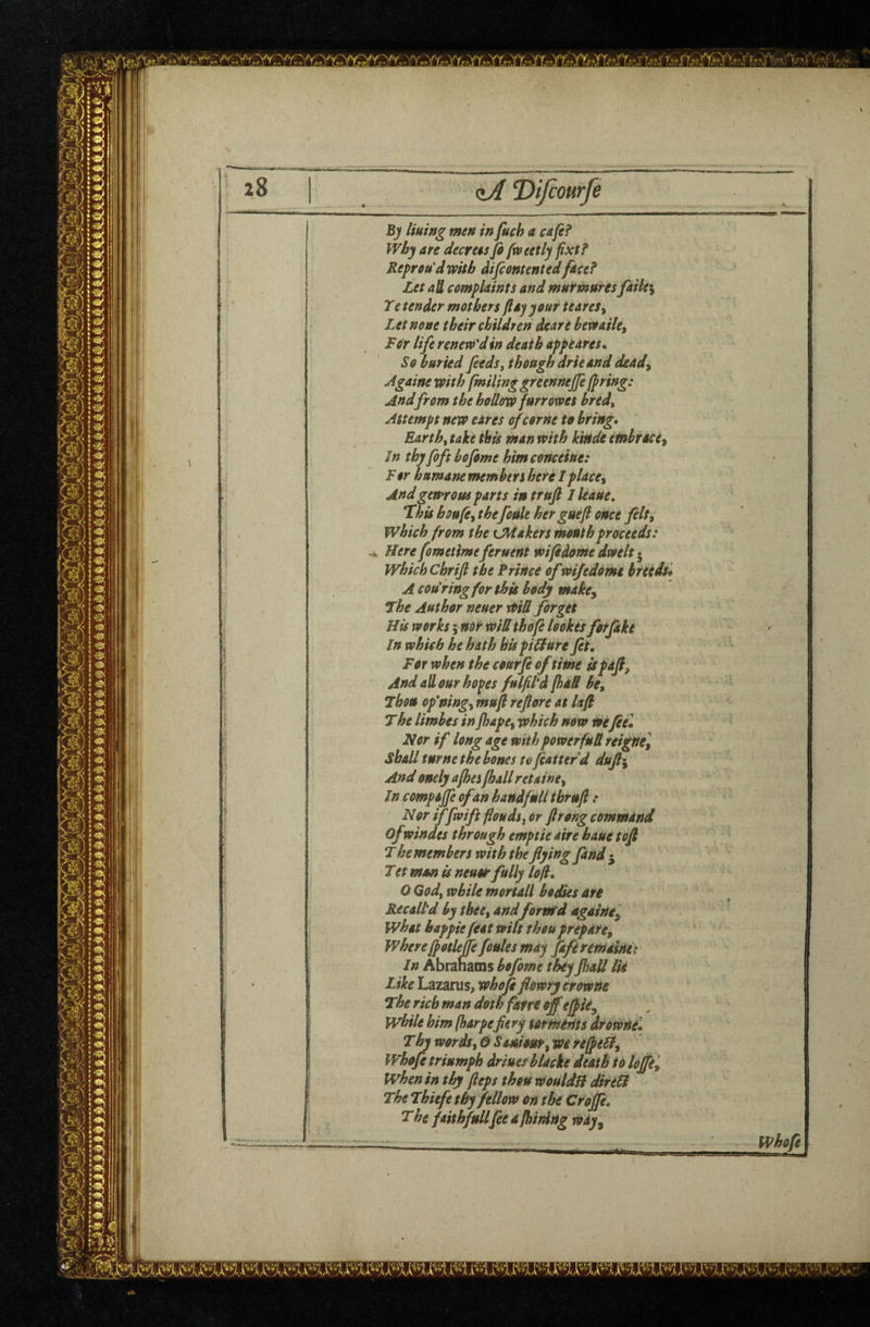 zA ^ifiourfe By tining men in fuch a C4fe? Why an decrees fi fw eetly fixt? Repreu'dwitb difcontentedfocef Let aU complaints and murmures fdile\ Te tender mothers flay your ieares^ Let none their children deare bexoaile^ For life renew'd in death appeares* So buried feedsy though drieand deady Againe with fmiling greennejje jpring: And from the hollow furrowes bredy Attempt new eares of come to bring* Earthy take this man with kitide embrace^ In thy foft bofome himconcOiue: For humane members here Iplace^ Andgen*rom parts in truft Jleaue, Hhis hoofey thefoUle her guefi once felty which from the Uiiakers month proceeds: Here fomeime feruent wifidome dwelt • which Chrijl the Prince of wifedomt breeds^ A cou ring for this body make^ l^he Author neuer Witt forget His works; nor wid thofi lookes forfike In which he hath hispitture fit* For when the courfi of time ispdfi^ And all our hopes fulfitd [had be. Then ofningy mufi reftore at lafl The limbes in jhape^ which now Wefiel Nor if long age with powerfud reignel shall turne the bones to fiattefd d»fi\ And onely afhes [hall retainer In compare of an handfnll thrnfi : Nor iffwift floods^ or ftrong command Ofwindes through emptie aire haue tofi The members with the flying find 5 Tet man is neuor fully loft. O Gody while mortall bodies ate Recall'd by thee, and forvfd againe^ what bappie feat wilt thou prepare^ Where fpotleffefottles may fi/eremainet In Abrahams hofime they Jhall Ik Like Lazarus, whofi flowry erowne T^he rich man doth farre off efiie^ while him fharpefiery torments drowne. T hy wordsy 6 Smirnty we refpetty VFhofe triumph driuesblacke death td Ioffe^ when in thy fieps thou wouldH dkeU The Thiefe thy fellow on the Croffe. T he faith fullfee a fhinlng wdy^