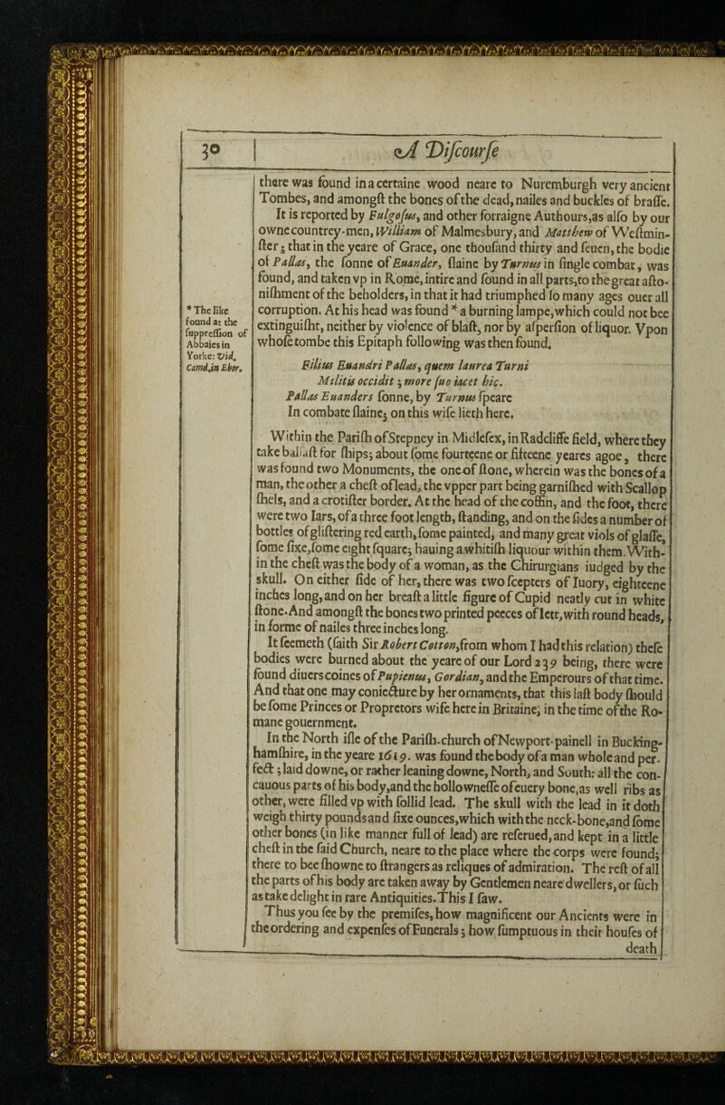 30 I zA Difcowfe there was found in a ccrtaine wood ncarc to Nuremburgh very ancient Tombes, and amongft the bones of the dead,nailes and buckles of bralTc. It is reported by and other forraigne Authour5,as alfo by our ownccountrey-mcn, WiliUm of Malmesbury, and Matthew of Weftmin- fter • thatin theycare of Grace, one thoufand thirty and feucn,thc bodie q\?aliasy the fonne of£«4»^^r, flainc \syT»rnus \n fingle combat, was found, and taken vp in Rome,intirc and found in all parts,to thegreat afto' niftiment of the beholders, in that it had triumphed fo many ages oucr all corruption. At his head was found ^ a burning lampe,which could not bee extinguilht, neither by violence of blaft, nor by afperfion of liquor. Vpon whole tombe this Epitaph following was then found. Bilius Euandri f alias^ quern laurea Turni Militis occidit; more fuo iacet hie, FaSos Euanders fonne, by Turnm ipeare In combate flainc5 on this wife lieth here. Within the ParifhofStepney in Midlcfcx, in Radcliffe field, where they take baliaft for fhips; about fbme fburtccne or fiftecnc ycares agoe, there was found two Monuments, the oneof (lone, wherein was the bones of a man, the other a cheft of leai the vpper part being garnilhed with Scallop fhels, and a crocifter border. At the head of the coffin, and the foot, there were two lars, ofa three foot length, ftanding, and on the fidcs a number of bottles of gliftering red earth, fome painted, and many great viols of glafle, fome fixc,rome eight fquare; hauingawhitilh liquour within them. With¬ in the cheft was the body of a woman, as the Ghirurgians iudged by the skull. On cither fide of her, there was cwofeepters of luory, eightcenc inches long, and on her breaft a little figure of Cupid neatly cut in white ftonc.And amongft the bones two printed pccces of lctt,with round heads in forme of nailcs three inches long. It feemeth (faith Robert Con on^fiom whom I had this relation) thefe bodies were burned about the yeareof our Lord 2351 being, there were found diucrscoines of Pupenm^ Gordian^ and the Emperours of that time. And that one may conicAure by her ornaments, that this laft body fbould be fome Princes or Propretors wife here in Britainei in the time of the Ro- raanegouernment. In the North ifle of the Parifti-church ofNewport paincll in Bucking- hamfbire, intheyeare i6ip. was found the body ofa man wholeand per- fed 5 laid downc, or rather leaning downc. North, and South; all the con- cauous parts of his body,and the hollowneffc of :uery bone,as well fibs as other, were filled vp with follid lead. The skull with the lead in it doth weigh thirty pounds and fixe ounccs,which with the neck-bone,and fbme other bones (in like manner full of lead) arc refcrued,and kept in a little cheft in the faid Church, ncarc to the place where the corps were found; there to bee fhowne to ftrangers as reliques of admiration. The reft of all the parts of his body are taken away by Gentlemen nearc dwellers, or fiich as take delight in rare Antiquitics.This I faw. Thus you fee by the premifes,how magnificent our Ancients were in theordering and expenfes ofFuncrals; how fumptuous in their houfes of death * The like found at the Tuppreflion of Ab bales in Yorke: Vid^ Camdan Ebsr,